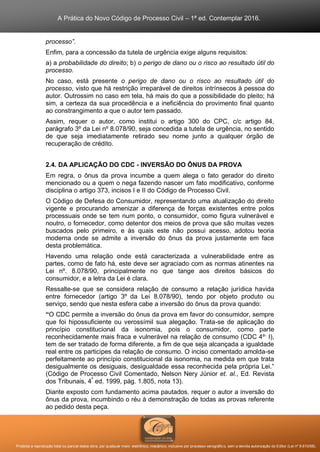 A Prática do Novo Código de Processo Civil – 1ª ed. Contemplar 2016.
Proibida a reprodução total ou parcial desta obra, por qualquer meio: eletrônico, mecânico, inclusive por processo xerográfico, sem a devida autorização do Editor (Lei nº 9.610/98).
processo”.
Enfim, para a concessão da tutela de urgência exige alguns requisitos:
a) a probabilidade do direito; b) o perigo de dano ou o risco ao resultado útil do
processo.
No caso, está presente o perigo de dano ou o risco ao resultado útil do
processo, visto que há restrição irreparável de direitos intrínsecos à pessoa do
autor. Outrossim no caso em tela, há mais do que a possibilidade do pleito; há
sim, a certeza da sua procedência e a ineficiência do provimento final quanto
ao constrangimento a que o autor tem passado.
Assim, requer o autor, como institui o artigo 300 do CPC, c/c artigo 84,
parágrafo 3º da Lei nº 8.078/90, seja concedida a tutela de urgência, no sentido
de que seja imediatamente retirado seu nome junto a qualquer órgão de
recuperação de crédito.
2.4. DA APLICAÇÃO DO CDC - INVERSÃO DO ÔNUS DA PROVA
Em regra, o ônus da prova incumbe a quem alega o fato gerador do direito
mencionado ou a quem o nega fazendo nascer um fato modificativo, conforme
disciplina o artigo 373, incisos I e II do Código de Processo Civil.
O Código de Defesa do Consumidor, representando uma atualização do direito
vigente e procurando amenizar a diferença de forças existentes entre polos
processuais onde se tem num ponto, o consumidor, como figura vulnerável e
noutro, o fornecedor, como detentor dos meios de prova que são muitas vezes
buscados pelo primeiro, e às quais este não possui acesso, adotou teoria
moderna onde se admite a inversão do ônus da prova justamente em face
desta problemática.
Havendo uma relação onde está caracterizada a vulnerabilidade entre as
partes, como de fato há, este deve ser agraciado com as normas atinentes na
Lei nº. 8.078/90, principalmente no que tange aos direitos básicos do
consumidor, e a letra da Lei é clara.
Ressalte-se que se considera relação de consumo a relação jurídica havida
entre fornecedor (artigo 3º da Lei 8.078/90), tendo por objeto produto ou
serviço, sendo que nesta esfera cabe a inversão do ônus da prova quando:
“O CDC permite a inversão do ônus da prova em favor do consumidor, sempre
que foi hipossuficiente ou verossímil sua alegação. Trata-se de aplicação do
princípio constitucional da isonomia, pois o consumidor, como parte
reconhecidamente mais fraca e vulnerável na relação de consumo (CDC 4º,
I),
tem de ser tratado de forma diferente, a fim de que seja alcançada a igualdade
real entre os participes da relação de consumo. O inciso comentado amolda-se
perfeitamente ao princípio constitucional da isonomia, na medida em que trata
desigualmente os desiguais, desigualdade essa reconhecida pela própria Lei.”
(Código de Processo Civil Comentado, Nelson Nery Júnior et. al., Ed. Revista
dos Tribunais, 4ª
ed. 1999, pág. 1.805, nota 13).
Diante exposto com fundamento acima pautados, requer o autor a inversão do
ônus da prova, incumbindo o réu à demonstração de todas as provas referente
ao pedido desta peça.
 