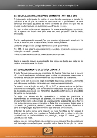 A Prática do Novo Código de Processo Civil – 1ª ed. Contemplar 2016.
Proibida a reprodução total ou parcial desta obra, por qualquer meio: eletrônico, mecânico, inclusive por processo xerográfico, sem a devida autorização do Editor (Lei nº 9.610/98).
2.5. DO JULGAMENTO ANTECIPADO DO MÉRITO - ART. 355, I, CPC
O julgamento antecipado do mérito é uma decisão conforme o estado do
processo e se dá por circunstâncias que autorizam o proferimento de uma
sentença antecipada (questão de mérito somente de direito ou que não se
precise produzir provas em audiência; ocorrência de revelia).
No caso em tela, existe prova inequívoca de ameaça ao direito do requerente,
não é apenas um fumus boni júris, mas sim, uma prova-TÍTULO do direito
ameaçado.
Por fim, onde presente as condições que ensejam o julgamento antecipado da
causa, é dever do juiz, e não mera faculdade, assim proceder.
Conforme artigo 355 do Código de Processo Civil, ipsis Verbis:
Art. 355. O juiz julgará antecipadamente o pedido, proferindo sentença com
resolução de mérito, quando:
I - não houver necessidade de produção de outras provas;
Diante o exposto, requer a antecipação dos efeitos da tutela, por tratar-se de
matéria eminentemente de direito.
2.6. DO REQUERIMENTO DA JUSTIÇA GRATUITA
O autor faz jus à concessão da gratuidade de Justiça, haja vista que o mesmo
não possui rendimentos suficientes para custear as despesas processuais e
honorários advocatícios em detrimento de seu sustento e de sua família.
O autor junta com a presente peça declaração de pobreza (anexo 5), afirmando
que não possui condições para arcar com as despesas processuais.
De acordo com a dicção do artigo 98 do CPC a pessoa natural ou jurídica,
brasileira ou estrangeira, com insuficiência de recursos para pagar as custas,
as despesas processuais e os honorários advocatícios tem direito à gratuidade
da justiça, na forma da lei.
Ou seja, nos termos da lei, apresentado o pedido de gratuidade e
acompanhado de declaração de pobreza, há presunção legal e o juiz deve
prontamente deferir os benefícios ao seu requerente, excetuando-se se houver
nos autos elementos que evidenciem a falta dos pressupostos legais para a
concessão de gratuidade, devendo, antes de indeferir o pedido, determinar à
parte a comprovação do preenchimento dos referidos pressupostos.
Entender de outra forma seria impedir os mais humildes de ter acesso à
Justiça, garantia maior dos cidadãos no Estado de Direito, corolário do princípio
constitucional da inafastabilidade da jurisdição, artigo 5º, inciso ___V da
Constituição de 1988.
Veja-se que as normas legais não exigem que os requerentes da assistência
judiciária sejam miseráveis para recebê-la, sob a forma de isenção de custas,
 