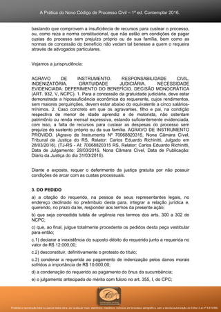 A Prática do Novo Código de Processo Civil – 1ª ed. Contemplar 2016.
Proibida a reprodução total ou parcial desta obra, por qualquer meio: eletrônico, mecânico, inclusive por processo xerográfico, sem a devida autorização do Editor (Lei nº 9.610/98).
bastando que comprovem a insuficiência de recursos para custear o processo,
ou, como reza a norma constitucional, que não estão em condições de pagar
custas do processo sem prejuízo próprio ou de sua família, bem como as
normas de concessão do benefício não vedam tal benesse a quem o requeira
através de advogados particulares.
Vejamos a jurisprudência:
AGRAVO DE INSTRUMENTO. RESPONSABILIDADE CIVIL.
INDENIZATÓRIA. GRATUIDADE JUDICIÁRIA. NECESSIDADE
EVIDENCIADA. DEFERIMENTO DO BENEFÍCIO. DECISÃO MONOCRÁTICA
(ART. 932, V, NCPC). 1. Para a concessão da gratuidade judiciária, deve estar
demonstrada a hipossuficiência econômica do requerente, cujos rendimentos,
sem maiores perquirições, devem estar abaixo do equivalente a cinco salários-
mínimos. 2. Caso concreto em que os agravantes, filho e pai, na condição
respectiva de menor de idade aprendiz e de motorista, não ostentam
patrimônio ou renda mensal expressiva, estando suficientemente evidenciada,
com isso, a falta de recursos para custear as despesas do processo sem
prejuízo do sustento próprio ou da sua família. AGRAVO DE INSTRUMENTO
PROVIDO. (Agravo de Instrumento Nº 70068820315, Nona Câmara Cível,
Tribunal de Justiça do RS, Relator: Carlos Eduardo Richinitti, Julgado em
28/03/2016). (TJ-RS - AI: 70068820315 RS, Relator: Carlos Eduardo Richinitti,
Data de Julgamento: 28/03/2016, Nona Câmara Cível, Data de Publicação:
Diário da Justiça do dia 31/03/2016).
Diante o exposto, requer o deferimento da justiça gratuita por não possuir
condições de arcar com as custas processuais.
3. DO PEDIDO
a) a citação do requerido, na pessoa de seus representantes legais, no
endereço declinado no preâmbulo desta para, integrar a relação jurídica e,
querendo, no prazo da lei, responder aos termos da presente ação;
b) que seja concedida tutela de urgência nos termos dos arts. 300 a 302 do
NCPC;
c) que, ao final, julgue totalmente procedente os pedidos desta peça vestibular
para então;
c.1) declarar a inexistência do suposto débito do requerido junto a requerida no
valor de R$ 12.000,00;
c.2) desconstituir, definitivamente o protesto do título;
c.3) condenar a requerida ao pagamento de indenização pelos danos morais
sofridos a importância de R$ 10.000,00;
d) a condenação do requerido ao pagamento do ônus da sucumbência;
e) o julgamento antecipado do mérito com fulcro no art. 355, I, do CPC;
 