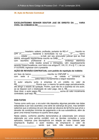 A Prática do Novo Código de Processo Civil – 1ª ed. Contemplar 2016.
Proibida a reprodução total ou parcial desta obra, por qualquer meio: eletrônico, mecânico, inclusive por processo xerográfico, sem a devida autorização do Editor (Lei nº 9.610/98).
36. Ação de Revisão Contratual
EXCELENTÍSSIMO SENHOR DOUTOR JUIZ DE DIREITO DA ___ VARA
CÍVEL DA COMARCA DE________________
_________, brasileiro, solteiro, profissão, portador do RG nº _____, inscrito no
CPF nº_________, residente e domiciliado na rua _____, nº ____, bairro
_____, cidade __________, e-mail, por seu procurador judicial que ao final
assina, advogado regularmente inscrito na OAB/___ n. __________________,
com escritório profissional à _____________, endereço eletrônico
____________, onde recebe avisos e intimações, vêm respeitosamente
perante Vossa Excelência, com fulcro nos artigos 6º, VIII, 51, IV e § 1º, I, da Lei
nº 8.078/90, ingressar com a presente
AÇÃO DE REVISÃO CONTRATUAL com pedido de repetição de indébito
em face de banco _____________, inscrita no CNPJ/MF n. _____________,
com sede à __________________, na cidade e comarca de
__________________, pelos fatos e fundamentos a seguir expostos:
O autor adquiriu junto à empresa ré um crédito no valor de
R$_________________ Ocorre que, o mesmo foi sendo pago periodicamente,
até atingir o estado de quitação. Porém, qual não foi a surpresa do ora autor,
ao se deparar com o totalização do valor pago, isto é, R$________________
Quer dizer, o autor pagou R$_________________ acima do valor inicialmente
contratado, qual seja, R$________________
DOS FATOS
Temos como certo que, o ora autor não depositou algumas parcelas nas datas
estipuladas e por isso acarretou uma série de cobrança de juros, mas também
sabemos que a cobrança do juro não pode ser abusiva de tal forma que prive o
devedor de condições mínimas de pagamento e de sua subsistência, além de
gerar uma imensa incerteza no quanto deve pagar.
Nesta esteira, conforme planilha demonstrativa já colacionada (em anexo)
elaborada por uma perícia contábil, com as devidas correções e juros
aplicados, notamos uma discrepância em relação ao valor cobrado pela
empresa-ré. Explico: o autor recebeu da empresa-ré o valor de
R$_________________, sendo que todo mês deveria ser pago
 