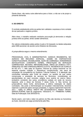 A Prática do Novo Código de Processo Civil – 1ª ed. Contemplar 2016.
Proibida a reprodução total ou parcial desta obra, por qualquer meio: eletrônico, mecânico, inclusive por processo xerográfico, sem a devida autorização do Editor (Lei nº 9.610/98).
Diante disso, não restou outra alternativa para o Autor, a não ser a de propor a
presente demanda.
II. DO DIREITO
O contrato estabelecido entre as partes tem validade e expressa a livre vontade
de ser pactuado o negócio jurídico.
Além disso, o trabalho realizado mediante procuração já demonstra a relação
jurídica entre as partes, tendo caráter alimentício.
Os valores entabulados pelas partes é justo e foi baseado na tabela estipulada
pela OAB seccional, de acordo como Estatuto da Advocacia.
A jurisprudência segue o mesmo entendimento:
PROCESSUAL CIVIL E ADMINISTRATIVO. AGRAVO REGIMENTAL NO
AGRAVO EM RECURSO ESPECIAL. EXAME DE DISPOSITIVOS
CONSTITUCIONAIS. INVIABILIDADE. AÇÃO DE COBRANÇA. HONORÁRIOS
ADVOCATÍCIOS. CONTRATO VERBAL. PRESTAÇÃO DE SERVIÇOS
COMPROVADA. REVISÃO. IMPOSSIBILIDADE. ÓBICE DA SÚMULA 7/STJ.
PRINCÍPIO DO NÃO ENRIQUECIMENTO ILÍCITO. INCIDÊNCIA DA SÚMULA
83 DO STJ. 1. Não cabe ao Superior Tribunal de Justiça examinar na via
especial suposta violação a dispositivos constitucionais, sob pena de
usurpação da competência do Supremo Tribunal Federal. 2. A alteração das
conclusões adotadas pela Corte de origem, no sentido de que restou
comprovada a prestação de serviços ao Município, consideradas as
peculiaridades do caso concreto, exigiria novo exame do acervo fático-
probatório constante dos autos, providência vedada em sede de recurso
especial, ante o óbice da Súmula 7 desta Corte. 3. Nos termos da
jurisprudência desta Corte, demonstrada a efetiva realização do objeto
contratado, não pode a Administração se locupletar indevidamente, devendo
indenizar o particular pelos serviços prestados. 4. Agravo regimental improvido.
(STJ - AgRg no AREsp: 656215 MG 2015/0028152-0, Relator: Ministro
SÉRGIO KUKINA, Data de Julgamento: 19/03/2015, T1 - PRIMEIRA TURMA,
Data de Publicação: DJe 26/03/2015)
Sendo assim, com todo o labor do patrono do Réu são devidos os honorários
ao Autor, devendo ser pago prontamente pelo Réu.
 