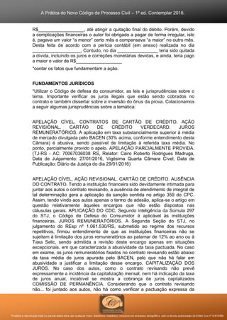 A Prática do Novo Código de Processo Civil – 1ª ed. Contemplar 2016.
Proibida a reprodução total ou parcial desta obra, por qualquer meio: eletrônico, mecânico, inclusive por processo xerográfico, sem a devida autorização do Editor (Lei nº 9.610/98).
R$__________________, até atingir a quitação final do débito. Porém, devido
a complicações financeiras o autor foi obrigado a pagar de forma irregular, isto
é, pagava um valor “a menor” certo mês e compensava “a maior” no outro mês.
Desta feita de acordo com a perícia contábil (em anexo) realizada no dia
___________________, Contudo, no dia ________________ teria sido quitada
a dívida, incluindo os juros e correções monetárias devidas, e ainda, teria pago
a maior o valor de R$__________________
*contar os fatos que fundamentam a ação.
FUNDAMENTOS JURÍDICOS
*Utilizar o Código de defesa do consumidor, as leis e jurisprudências sobre o
tema. Importante verificar os juros ilegais que estão sendo cobrados no
contrato e também dissertar sobre a inversão do ônus da prova. Colacionamos
a seguir algumas jurisprudências sobre a temática:
APELAÇÃO CÍVEL. CONTRATOS DE CARTÃO DE CRÉDITO. AÇÃO
REVISIONAL. CARTÃO DE CRÉDITO VERDECARD. JUROS
REMUNERATÓRIOS. A aplicação em taxa substancialmente superior à média
de mercado divulgada pelo BACEN (30% acima, conforme entendimento desta
Câmara) é abusiva, sendo passível de limitação à referida taxa média. No
ponto, parcialmente provido o apelo. APELAÇÃO PARCIALMENTE PROVIDA.
(TJ-RS - AC: 70067036038 RS, Relator: Cairo Roberto Rodrigues Madruga,
Data de Julgamento: 27/01/2016, Vigésima Quarta Câmara Cível, Data de
Publicação: Diário da Justiça do dia 29/01/2016)
APELAÇÃO CÍVEL. AÇÃO REVISIONAL. CARTÃO DE CRÉDITO. AUSÊNCIA
DO CONTRATO. Tendo a instituição financeira sido devidamente intimada para
juntar aos autos o contrato revisando, a ausência de atendimento de integral de
tal determinação gera a aplicação da sanção contida no artigo 359 do CPC.
Assim, tendo vindo aos autos apenas o termo de adesão, aplica-se o artigo em
questão relativamente àqueles encargos que não estão dispostos nas
cláusulas gerais. APLICAÇÃO DO CDC. Segundo inteligência da Súmula 297
do STJ, o Código de Defesa do Consumidor é aplicável às instituições
financeiras. JUROS REMUNERATÓRIOS. A Segunda Seção do STJ, no
julgamento do REsp nº 1.061.530/RS, submetido ao regime dos recursos
repetitivos, firmou entendimento de que as instituições financeiras não se
sujeitam à limitação dos juros remuneratórios ao patamar de 12% ao ano ou à
Taxa Selic, sendo admitida a revisão deste encargo apenas em situações
excepcionais, em que caracterizada a abusividade da taxa pactuada. No caso
em exame, os juros remuneratórios fixados no contrato revisando estão abaixo
da taxa média de juros apurada pelo BACEN, pelo que não há falar em
abusividade a justificar a limitação desse encargo. CAPITALIZAÇÃO DOS
JUROS. No caso dos autos, como o contrato revisando não prevê
expressamente a incidência da capitalização mensal, nem há indicação da taxa
de juros anual, incabível se mostra a cobrança de juros capitalizados
COMISSÃO DE PERMANÊNCIA. Considerando que o contrato revisando
não... foi juntado aos autos, não há como verificar a pactuação expressa da
 
