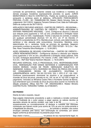 A Prática do Novo Código de Processo Civil – 1ª ed. Contemplar 2016.
Proibida a reprodução total ou parcial desta obra, por qualquer meio: eletrônico, mecânico, inclusive por processo xerográfico, sem a devida autorização do Editor (Lei nº 9.610/98).
comissão de permanência, restando vedada sua incidência e mantidos os
demais encargos moratórios expressamente previstos no ajuste. JUROS
MORATÓRIOS E MULTA CONTRATUAL. Pedido de incidência prejudicado,
porquanto a sentença assim já deliberou. APELAÇÃO PARCIALMENTE
PROVIDA. (TJ-RS - AC: 70066853268 RS, Relator: Martin Schulze, Data de
Julgamento: 24/11/2015, Vigésima Terceira Câmara Cível, Data de Publicação:
Diário da Justiça do dia 30/11/2015)
APELAÇÃO E RECURSO ADESIVO - CARTÃO DE CRÉDITO - REVISIONAL -
ADMINISTRADORA DE CARTÕES DE CRÉDITO - NÃO INTEGRAM O
SISTEMA FINANCEIRO NACIONAL - Juros. Configura-se abusiva a cláusula
que estipula juros superiores a 12% ao ano, prevalecendo a limitação nesse
patamar, forte no CDC. Capitalização. Frente a natureza do contrato, é vedada
em qualquer periodicidade (Súmula 121 do STJ, art. 4º do Decreto nº
22.626/33 e precedentes do STJ). Mantida anual, contudo, pois determinada na
sentença e não atacada pela consumidora. Honorários. Mantidos como
determinados na v. sentença, frente ao princípio da equidade. Negaram
provimento a ambos os recursos. (TJRS - APC 70001167329 - 18 C.Cív. - Rel.
Des. Rosa Terezinha Silva Rodrigues - J. 12.04.2001)
AÇÃO ORDINÁRIA DE REVISÃO CONTRATUAL - CARTÃO DE CRÉDITO -
JUROS REMUNERATÓRIOS - Configura-se abusiva a cláusula que estipula
juros superiores a 12% ao ano, prevalecendo a limitação nesse patamar, forte
no CDC. Embargos desacolhidos. Por maioria. (TJRS - EMI 70002119113 - 9º
G.C.Cív. - Relª Desª Elaine Harzheim Macedo - J. 16.03.2001)
RECURSO ESPECIAL. CIVIL E PROCESSUAL CIVIL. RESPONSABILIDADE
CIVIL. INDENIZAÇÃO POR DANOS MATERIAIS E COMPENSAÇÃO POR
DANOS MORAIS. CAUSA DE PEDIR. OBRIGAÇÃO SUBJETIVA DE
INDENIZAR. SÚMULA 7/STJ. INVERSÃO DO ÔNUS DA PROVA EM FAVOR
DO CONSUMIDOR. REGRA DE JULGAMENTO. DOUTRINA E
JURISPRUDÊNCIA. ARTS. 159 DO CC/1916, 333, I, CPC E 6.º, VIII, CDC.
Conforme posicionamento dominante da doutrina e da jurisprudência, a
inversão do ônus da prova, prevista no inc. VIII, do art. 6.º do CDC é regra de
julgamento. Vencidos os Ministros Castro Filho e Humberto Gomes de Barros,
que entenderam que a inversão do ônus da prova deve ocorrer no momento da
dilação probatória. (REsp 422.778 / SP. 2002/0032388-0. Relator Ministro
CASTRO FILHO. TERCEIRA TURMA. DJ 27/08/2007)
DO PEDIDO
Diante de todo o exposto, requer:
Seja julgada inteiramente procedente a ação e realizada a revisão contratual
com a finalidade de o autor passar a pagar apenas os valores devidos já
apurados através de perícia contábil, cujo valor é de R$ _____________, e,
sucessivamente ou cumulativamente: a) declarar a nulidade das cláusulas
contratuais que fizeram incidir juros acima de 12% ao ano na conta-corrente e
a ilegalidade da cláusula________________ do contrato e, também, dos outros
encargos cobrados pelo banco, sem autorização do correntista, por serem
ilegais conforme já demonstrado na presente peça inicial.
Seja citado o banco_____________, na pessoa de seu representante legal, no
 