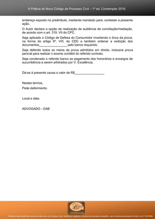 A Prática do Novo Código de Processo Civil – 1ª ed. Contemplar 2016.
Proibida a reprodução total ou parcial desta obra, por qualquer meio: eletrônico, mecânico, inclusive por processo xerográfico, sem a devida autorização do Editor (Lei nº 9.610/98).
endereço exposto no preâmbulo, mediante mandado para, contestar a presente
ação.
O Autor declara a opção de realização de audiência de conciliação/mediação,
de acordo com o art. 319, VII do CPC.
Seja aplicado o Código de Defesa do Consumidor invertendo o ônus da prova,
na forma do artigo 6º, VIII, do CDC e também ordenar a exibição dos
documentos________________ pelo banco requerido.
Seja deferido todos os meios de prova admitidos em direito, inclusive prova
pericial para realizar o exame contábil do referido contrato.
Seja condenado o referido banco ao pagamento dos honorários e encargos de
sucumbência a serem arbitrados por V. Excelência.
Dá-se à presente causa o valor de R$_________________
Nestes termos,
Pede deferimento.
Local e data.
ADVOGADO - OAB
 