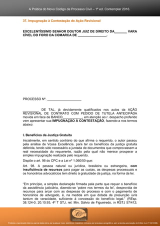 A Prática do Novo Código de Processo Civil – 1ª ed. Contemplar 2016.
Proibida a reprodução total ou parcial desta obra, por qualquer meio: eletrônico, mecânico, inclusive por processo xerográfico, sem a devida autorização do Editor (Lei nº 9.610/98).
37. Impugnação à Contestação de Ação Revisional
EXCELENTÍSSIMO SENHOR DOUTOR JUIZ DE DIREITO DA_______ VARA
CÍVEL DO FORO DA COMARCA DE ________________.
PROCESSO Nº. ___________________
_________ DE TAL, já devidamente qualificados nos autos da AÇÃO
REVISIONAL DE CONTRATO COM PEDIDO DE TUTELA ANTECIPADA
movida em face de BANCO___________, em atenção ao r. despacho proferido
vem apresentar sua IMPUGNAÇÃO À CONTESTAÇÃO, fazendo-a nos termos
abaixo:
I. Benefícios da Justiça Gratuita
Inicialmente, em sentido contrário do que afirma o requerido, o autor passou
pela análise de Vossa Excelência. para ter os benefícios da justiça gratuita
deferida, tendo sido necessário a juntada de documentos que comprovassem a
real necessidade do requerente, razão pela qual não merece prosperar a
simples impugnação realizada pelo requerido.
Dispõe o art. 98 do CPC e a Lei nº 1.060/50 que:
Art. 98. A pessoa natural ou jurídica, brasileira ou estrangeira, com
insuficiência de recursos para pagar as custas, as despesas processuais e
os honorários advocatícios tem direito à gratuidade da justiça, na forma da lei.
“Em princípio, a simples declaração firmada pela parte que requer o benefício
da assistência judiciária, dizendo-se ‘pobre nos termos da lei’, desprovida de
recursos para arcar com as despesas do processo e com o pagamento de
honorários de advogado, é, na medida em que dotada de presunção iuris
tantum de veracidade, suficiente à concessão do benefício legal.” (REsp.
38.124-0, 20.10.93, 4ª T STJ, rel. Min. Sálvio de Figueiredo, in RSTJ 57/412;
 