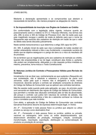 A Prática do Novo Código de Processo Civil – 1ª ed. Contemplar 2016.
Proibida a reprodução total ou parcial desta obra, por qualquer meio: eletrônico, mecânico, inclusive por processo xerográfico, sem a devida autorização do Editor (Lei nº 9.610/98).
JTARS 88/376).
Mediante a declaração apresentada e os comprovantes que atestam a
necessidade do benefício, não merece prosperar as alegações do mesmo.
II. Da Impossibilidade da Inscrição nos Órgãos de Cadastro ao Crédito
Em conformidade com a legislação pátria vigente, inclusive quanto ao
posicionamento sobre a matéria no STJ e Tribunais Inferiores, nos termos dos
arts. 299, § único e 305 do Código de Processo Civil, não há razão para que
este magistrado revogue o pedido de tutela já deferido para que o nome da
Requerente seja excluído dos cadastros de restrição em razão de que o valor
do débito esta sendo discutido judicialmente.
Neste sentido transcrevemos o que determina o artigo 305 caput do CPC:
Art. 305. A petição inicial da ação que visa à prestação de tutela cautelar em
caráter antecedente indicará a lide e seu fundamento, a exposição sumária do
direito que se objetiva assegurar e o perigo de dano ou o risco ao resultado útil
do processo.
De se lembrar que as negativações junto aos cadastros de restrição ao crédito,
quando não empreendidas à luz do legal, constituem atos ilícitos e, portanto,
não podem ser simplesmente, efetuadas e a não resposta jurídica imediata ou
mesmo, preventiva, torna inócuo o Texto Constitucional.
III. Natureza Jurídica do Contrato e Pressupostos Válidos para Revisão do
Contrato
Inicialmente é de se dizer que, contrariamente ao que sustenta o Requerido em
sua contestação, não é absoluto e soberano o princípio da pacta sunt
servanda, razão pela qual o mesmo não é obrigatório e muito menos
irreversível, devendo sempre o contrato ser analisado consoante às diretrizes
do Código de Defesa do Consumidor que se aplicam aos contratos bancários.
Não lhe assiste razão quando pede pela aplicação, ao caso, do princípio pacta
sunt servanda em detrimento das regras do Código de Defesa do Consumidor,
que permitem a revisão das cláusulas contratuais pelo só fato da abusividade,
até porque o contrato sub judice tem natureza de contrato de adesão, não
desnaturando esta característica o fato de o aderente conhecer os índices de
juros e correlatos que nele incidirão.
Com efeito, a aplicação do Código de Defesa do Consumidor aos contratos
bancários-financeiros decorre de expressa determinação legal, in Verbis:
Art. 2º - Consumidor é toda pessoa física ou jurídica que adquire ou utiliza
produto ou serviço como destinatário final.
Art. 3º - Fornecedor é toda pessoa física ou jurídica, pública ou privada,
nacional ou estrangeira, bem como os entes despersonalizados, que
desenvolvem atividades de produção, montagem, criação, construção,
transformação, importação, exportação, distribuição ou comercialização de
produtos ou prestação de serviços.
 