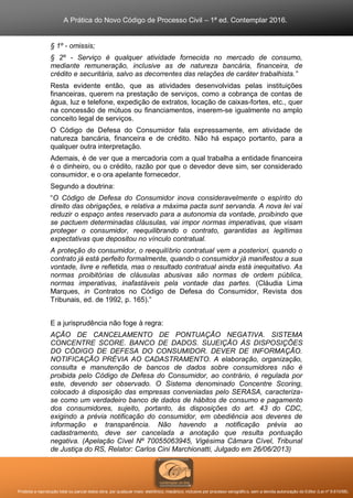 A Prática do Novo Código de Processo Civil – 1ª ed. Contemplar 2016.
Proibida a reprodução total ou parcial desta obra, por qualquer meio: eletrônico, mecânico, inclusive por processo xerográfico, sem a devida autorização do Editor (Lei nº 9.610/98).
§ 1º - omissis;
§ 2º - Serviço é qualquer atividade fornecida no mercado de consumo,
mediante remuneração, inclusive as de natureza bancária, financeira, de
crédito e securitária, salvo as decorrentes das relações de caráter trabalhista.”
Resta evidente então, que as atividades desenvolvidas pelas instituições
financeiras, querem na prestação de serviços, como a cobrança de contas de
água, luz e telefone, expedição de extratos, locação de caixas-fortes, etc., quer
na concessão de mútuos ou financiamentos, inserem-se igualmente no amplo
conceito legal de serviços.
O Código de Defesa do Consumidor fala expressamente, em atividade de
natureza bancária, financeira e de crédito. Não há espaço portanto, para a
qualquer outra interpretação.
Ademais, é de ver que a mercadoria com a qual trabalha a entidade financeira
é o dinheiro, ou o crédito, razão por que o devedor deve sim, ser considerado
consumidor, e o ora apelante fornecedor.
Segundo a doutrina:
“O Código de Defesa do Consumidor inova consideravelmente o espírito do
direito das obrigações, e relativa a máxima pacta sunt servanda. A nova lei vai
reduzir o espaço antes reservado para a autonomia da vontade, proibindo que
se pactuem determinadas cláusulas, vai impor normas imperativas, que visam
proteger o consumidor, reequilibrando o contrato, garantidas as legítimas
expectativas que depositou no vínculo contratual.
A proteção do consumidor, o reequilíbrio contratual vem a posteriori, quando o
contrato já está perfeito formalmente, quando o consumidor já manifestou a sua
vontade, livre e refletida, mas o resultado contratual ainda está inequitativo. As
normas proibitórias de cláusulas abusivas são normas de ordem pública,
normas imperativas, inafastáveis pela vontade das partes. (Cláudia Lima
Marques, in Contratos no Código de Defesa do Consumidor, Revista dos
Tribunais, ed. de 1992, p. 165).”
E a jurisprudência não foge à regra:
AÇÃO DE CANCELAMENTO DE PONTUAÇÃO NEGATIVA. SISTEMA
CONCENTRE SCORE. BANCO DE DADOS. SUJEIÇÃO ÀS DISPOSIÇÕES
DO CÓDIGO DE DEFESA DO CONSUMIDOR. DEVER DE INFORMAÇÃO.
NOTIFICAÇÃO PRÉVIA AO CADASTRAMENTO. A elaboração, organização,
consulta e manutenção de bancos de dados sobre consumidores não é
proibida pelo Código de Defesa do Consumidor, ao contrário, é regulada por
este, devendo ser observado. O Sistema denominado Concentre Scoring,
colocado à disposição das empresas conveniadas pelo SERASA, caracteriza-
se como um verdadeiro banco de dados de hábitos de consumo e pagamento
dos consumidores, sujeito, portanto, às disposições do art. 43 do CDC,
exigindo a prévia notificação do consumidor, em obediência aos deveres de
informação e transparência. Não havendo a notificação prévia ao
cadastramento, deve ser cancelada a anotação que resulta pontuação
negativa. (Apelação Cível Nº 70055063945, Vigésima Câmara Cível, Tribunal
de Justiça do RS, Relator: Carlos Cini Marchionatti, Julgado em 26/06/2013)
 