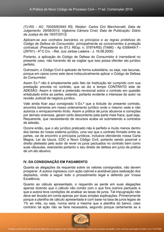 A Prática do Novo Código de Processo Civil – 1ª ed. Contemplar 2016.
Proibida a reprodução total ou parcial desta obra, por qualquer meio: eletrônico, mecânico, inclusive por processo xerográfico, sem a devida autorização do Editor (Lei nº 9.610/98).
(TJ-RS - AC: 70055063945 RS, Relator: Carlos Cini Marchionatti, Data de
Julgamento: 26/06/2013, Vigésima Câmara Cível, Data de Publicação: Diário
da Justiça do dia 16/07/2013)
Aplicam-se aos contratos bancários os princípios e as regras protetivas do
Código de Defesa do Consumidor, principalmente as concernentes à proteção
contratual. (Precedente do STJ: REsp. n. 57974/RS) (TAMG - Ap 0306449-7 -
(29791) - 4ª C.Cív. - Rel. Juiz Jarbas Ladeira - J. 16.08.2000)
Portanto, a aplicação do Código de Defesa do Consumidor é inarredável no
presente caso, não havendo de se cogitar que isso possa ofender ato jurídico
perfeito.
Outrossim, o Código Civil é aplicado de forma subsidiária, ou seja, nas lacunas,
porque em casos como este deve indiscutivelmente aplicar o Código de Defesa
do Consumidor.
Assim Ex.ª não é simplesmente pelo fato da Instituição ter cumprido com sua
prestação prevista no contrato, que se diz a tempo CONTRATO este de
ADESÃO. Assim é viável a pretensão revisional sobre o contrato em questão
entabulado entre as partes, estando, portanto evidente o interesse do autor na
revisão Judicial de negócio jurídico.
Vale ainda ficar aqui consignado V.Ex.ª que a licitude do presente contrato,
encontra barreiras em nosso ordenamento jurídico onde o mesmo veda e não
autoriza o enriquecimento ilícito. Assim a prática de juros abusivos e correções
por demais onerosas, geram certo descontento pela parte mais fraca, qual seja,
Requerente, que necessitando de recursos acaba se submetendo a contratos
de adesão.
Ocorre então, que o ato jurídico praticado não é perfeito e muito menos dentro
dos liames do nosso sistema jurídico, uma vez que o contrato firmado entre as
partes, vai de encontro a princípios jurídicos, inclusive ofendendo nossa Carta
Magna, Lei da Usura, CDC e Novo Código Civil, portanto sendo possível o
direito pleiteado pelo autor de rever os juros pactuados no contrato bem como
suas cláusulas, exercendo portanto o seu direito de defesa em juízo da prática
de um ato abusivo.
IV. DA CONSIGNAÇÃO EM PAGAMENTO
Quanta as alegações da requerida sobre os valores consignados, não devem
prosperar. A autora ingressou com ação cabível e aceitável para realização dos
depósitos, vindo a seguir todo o procedimento legal e deferido por Vossa
Excelência.
Quanto ao cálculo apresentado, o requerido se perde em suas alegações
apenas dizendo que o cálculo não condiz com o que fora outrora pactuado e
que a autora teve condições de analisar as taxas de juros. Tal impugnação não
deve ser levada em conta apenas por duas simples explicações. Primeiramente
porque a planilha de cálculo apresentada é com base na taxa de juros legais de
1% ao mês, ou seja, nunca seria a mesma que a planilha do banco, caso
contrário tal ação não se faria necessária, segundo porque certamente se a
 