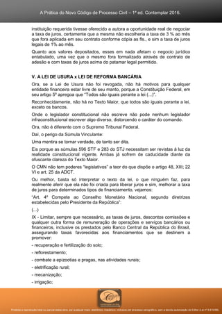 A Prática do Novo Código de Processo Civil – 1ª ed. Contemplar 2016.
Proibida a reprodução total ou parcial desta obra, por qualquer meio: eletrônico, mecânico, inclusive por processo xerográfico, sem a devida autorização do Editor (Lei nº 9.610/98).
instituição requerida tivesse oferecido a autora a oportunidade real de negociar
a taxa de juros, certamente que a mesma não escolheria a taxa de 3 % ao mês
que fora aplicada em seu contrato conforme cópia as fls., e sim a taxa de juros
legais de 1% ao mês.
Quanto aos valores depositados, esses em nada afetam o negocio jurídico
entabulado, uma vez que o mesmo fora formalizado através de contrato de
adesão e com taxas de juros acima do patamar legal permitido.
V. A LEI DE USURA x LEI DE REFORMA BANCÁRIA
Ora, se a Lei de Usura não foi revogada, não há motivos para qualquer
entidade financeira estar livre de seu manto, porque a Constituição Federal, em
seu artigo 5º apregoa que “Todos são iguais perante a lei (...)”.
Reconhecidamente, não há no Texto Maior, que todos são iguais perante a lei,
exceto os bancos.
Onde o legislador constitucional não escreve não pode nenhum legislador
infraconstitucional escrever algo diverso, distorcendo o caráter do comando.
Ora, não é diferente com o Supremo Tribunal Federal.
Daí, o perigo da Súmula Vinculante:
Uma mentira se tornar verdade, de tanto ser dita.
Eis porque as súmulas 596 STF e 283 do STJ necessitam ser revistas à luz da
realidade constitucional vigente. Ambas já sofrem de caducidade diante da
ofuscante clareza do Texto Maior.
O CMN não tem poderes “legislativos” a teor do que dispõe o artigo 48, XIII; 22
VI e art. 25 da ADCT.
Ou melhor, basta só interpretar o texto da lei, o que ninguém faz, para
realmente aferir que ela não foi criada para liberar juros e sim, melhorar a taxa
de juros para determinados tipos de financiamento, vejamos:
“Art. 4º Compete ao Conselho Monetário Nacional, segundo diretrizes
estabelecidas pelo Presidente da República”:
(...)
IX - Limitar, sempre que necessário, as taxas de juros, descontos comissões e
qualquer outra forma de remuneração de operações e serviços bancários ou
financeiros, inclusive os prestados pelo Banco Central da República do Brasil,
assegurando taxas favorecidas aos financiamentos que se destinem a
promover:
- recuperação e fertilização do solo;
- reflorestamento;
- combate a epizootias e pragas, nas atividades rurais;
- eletrificação rural;
- mecanização;
- irrigação;
 