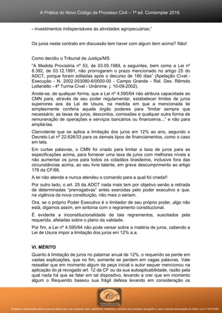 A Prática do Novo Código de Processo Civil – 1ª ed. Contemplar 2016.
Proibida a reprodução total ou parcial desta obra, por qualquer meio: eletrônico, mecânico, inclusive por processo xerográfico, sem a devida autorização do Editor (Lei nº 9.610/98).
- investimentos indispensáveis às atividades agropecuárias;”
Os juros neste contrato em discussão tem haver com algum item acima? Não!
Como decidiu o Tribunal de Justiça/MS
“A Medida Provisória nº 53, de 03.05.1989, e seguintes, bem como a Lei nº
8.392, de 03.12.1991, não prorrogaram o prazo mencionado no artigo 25 do
ADCT, porque foram editadas após o decurso de 180 dias” (Apelação Cível -
Execução - N. 2002.003080-6/0000-00 - Campo Grande - Rel. Des. Rêmolo
Letteriello - 4ª Turma Cível - Unânime. j. 10-09-2002).
Anote-se, de qualquer forma, que a Lei nº 4.595/64 não atribuía capacidade ao
CMN para, através de seu poder regulamentar, estabelecer limites de juros
superiores aos da Lei de Usura, na medida em que a mencionada lei
simplesmente conferia aquele órgão poderes para “limitar sempre que
necessário, as taxas de juros, descontos, comissões e qualquer outra forma de
remuneração de operações e serviços bancários ou financeiros...” e não para
ampliá-las.
Clarividente que se aplica a limitação dos juros em 12% ao ano, segundo o
Decreto Lei nº 22.626/33 para os demais tipos de financiamentos, como o caso
em tela.
Em curtas palavras, o CMN foi criado para limitar a taxa de juros para as
especificações acima, para fornecer uma taxa de juros com melhores níveis e
não aumentar os juros para todos os cidadãos brasileiros, inclusive fora das
circunstâncias acima, ao seu livre talante, em grave descumprimento ao artigo
178 da CF/88.
A lei não atende e nunca atendeu o comando para a qual foi criada!!
Por outro lado, o art. 25 da ADCT nada mais tem por objetivo senão a retirada
de determinadas “prerrogativas” antes exercidas pelo poder executivo e que,
na vigência da nova constituição, não mais o seriam.
Ora, se o próprio Poder Executivo é o limitador de seu próprio poder, algo não
está, digamos assim, em sintonia com o regramento constitucional.
É evidente a inconstitucionalidade de tais regramentos, suscitados pela
requerida, afetadas sobre o plano da validade.
Por fim, a Lei nº 4.595/64 não pode versar sobre a matéria de juros, cabendo a
Lei de Usura impor a limitação dos juros em 12% a.a.
VI. MÉRITO
Quanto à limitação de juros no patamar anual de 12%, o requerido se perde em
vastas explicações, que no fim, somente se perdem em vagas palavras. Vale
ressaltar que em momento algum da peça inicial o autor sequer mencionou na
aplicação do já revogado art. 12 da CF ou da sua autoaplicabilidade, razão pela
qual nada há que se falar em tal dispositivo, levando a crer que em momento
algum o Requerido baseou sua frágil defesa levando em consideração os
 