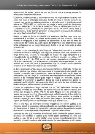 A Prática do Novo Código de Processo Civil – 1ª ed. Contemplar 2016.
Proibida a reprodução total ou parcial desta obra, por qualquer meio: eletrônico, mecânico, inclusive por processo xerográfico, sem a devida autorização do Editor (Lei nº 9.610/98).
argumentos da autora, assim há que se deduzir que o mesmo apenas faz
deduções e alegações absurdas.
Outrossim, sustenta ainda, o requerido que não há ilegalidade no contrato bem
como nos juros e encargos cobrados, tendo em vista o mesmo decorrer da
vontade das partes, ou seja operando-se o princípio como o próprio requerido
afirma ser “SECULAR” do pactu sunt servanda, e ainda princípios intrínsecos
como o PRINCÍPIO DA FORÇA OBRIGATÓRIA e INTANGIBILIDADE DO
CONTEÚDO DOS CONTRATOS, princípios esses em casos como este já
ultrapassados, onde apenas garantem e resguardam a abusividade praticada
por parte das Instituições Financeiras.
Assim, a ideia de força obrigatória dos contratos significa que, uma vez
manifestada a vontade, as partes estão ligadas por um contrato; elas têm
direitos e obrigações e não poderão se desvincular, a não ser por meio de
outro acordo de vontade ou pelas figuras da força maior e do caso fortuito. Esta
força obrigatória vai ser reconhecida pelo direito e vai se impor ante a tutela
jurisdicional.
Contudo, com a promulgação do Código de Defesa do Consumidor, a vontade
continua essencial à formação dos negócios jurídicos, mas sua importância e
força diminuíram, levando à relativação da noção de força obrigatória e à
intangibilidade do conteúdo do contrato, conforme dispõem os artigos 6.º,
Inciso IV e V, e 51, do CDC, sendo, até mesmo, possível a modificação das
cláusulas contratuais que estabeleçam prestações desproporcionais ou sua
revisão em razão de fatos supervenientes que as tornem excessivamente
onerosas a um dos direitos básicos do consumidor.
E de se assegurar ainda, que as normas constantes no CDC são normas de
ordem pública, que tutelam interesse social e impossíveis de derrogação pela
simples convenção dos interessados, salvo se houver autorização legal do
consumidor, em seu artigo 1º, preceitua o estabelecimento de norma de ordem
pública e de interesse social para reger a relação de consumo, busca o
legislador proporcionar o equilíbrio dentro do qual o consumidor possa se
equiparar ao fornecedor, sem que este último se valha de sua vontade para
obter vantagens mediante acordos contratuais.
Quanto ao supracitado artigo declara que o CDC estabelece normas de
proteção e defesa do consumidor, de ordem pública e de interesse social, nos
termos dos artigos 5º, XXXII, 170, V, da Carta Magna, deve-se entender que
aquele se assenta em nível infraconstitucional, definitivamente, ante a potencia
normativa da Carta de 1988. Negar este fato é, sem sombra de dúvida, ir
contra a disposição literal da lei, no mínimo, sem prejuízo de se estar ignorando
o perfil de ordem pública e de interesse social que anima o CDC.
Ante a este fato, ao enumerar normas impositivas de ordem pública e de
interesse social, o supracitado código sobrepõe-se à vontade das partes com o
fim de promover a defesa do consumidor, não competindo às partes da relação
de consumo a derrogação de tais preceitos cogentes nele contidos.
Soma-se ao fato, que o contrato em questão é um contrato de adesão, onde a
liberdade de contratar é restrita pelo maior poder econômico de uma das
partes, o que obriga a outra aceitar seus termos, incondicionalmente, não
havendo, portanto, qualquer discussão acerca de suas cláusulas, muito menos
 