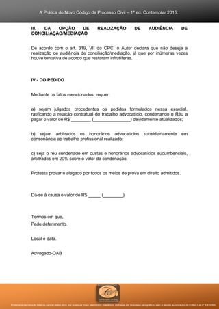 A Prática do Novo Código de Processo Civil – 1ª ed. Contemplar 2016.
Proibida a reprodução total ou parcial desta obra, por qualquer meio: eletrônico, mecânico, inclusive por processo xerográfico, sem a devida autorização do Editor (Lei nº 9.610/98).
III. DA OPÇÃO DE REALIZAÇÃO DE AUDIÊNCIA DE
CONCILIAÇÃO/MEDIAÇÃO
De acordo com o art. 319, VII do CPC, o Autor declara que não deseja a
realização de audiência de conciliação/mediação, já que por inúmeras vezes
houve tentativa de acordo que restaram infrutíferas.
IV - DO PEDIDO
Mediante os fatos mencionados, requer:
a) sejam julgados procedentes os pedidos formulados nessa exordial,
ratificando a relação contratual do trabalho advocatício, condenando o Réu a
pagar o valor de R$ ________ (_______________) devidamente atualizados;
b) sejam arbitrados os honorários advocatícios subsidiariamente em
consonância ao trabalho profissional realizado;
c) seja o réu condenado em custas e honorários advocatícios sucumbenciais,
arbitrados em 20% sobre o valor da condenação.
Protesta provar o alegado por todos os meios de prova em direito admitidos.
Dá-se à causa o valor de R$ _____ (________)
Termos em que,
Pede deferimento.
Local e data.
Advogado-OAB
 