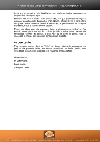 A Prática do Novo Código de Processo Civil – 1ª ed. Contemplar 2016.
Proibida a reprodução total ou parcial desta obra, por qualquer meio: eletrônico, mecânico, inclusive por processo xerográfico, sem a devida autorização do Editor (Lei nº 9.610/98).
tenta apenas amenizar tais ilegalidades com fundamentações inequívocas e
desprovidas de amparo legal.
No mais, não merece melhor sorte o requerido, visto que quer fazer incidir juros
acima do permitido pelo Decreto Lei nº 22.626/33, Código Civil e o CDC, além
de querer incidir sobre o débito a comissão de permanência e correção
monetária, o que é expressamente vedado.
Posto isto alega que tais encargos foram contratualmente pactuados. No
entanto, como podemos ver do contrato juntado a estes autos, trata-se de
famigerado contrato de adesão, o qual não faz lei entre as partes, visto a
imposição e inflexão das clausulas contratuais ali exposta.
VII. CONCLUSÃO
Pelo exposto, requer digne-se V.Ex.ª em julgar totalmente procedente os
pedidos da presente ação, nos termos postulados na inicial, devido aos
infundados fundamentos expostos pelo requerido em sua defesa.
Nestes termos,
P. Deferimento.
Local e data.
Advogado - OAB
 