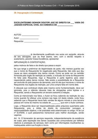 A Prática do Novo Código de Processo Civil – 1ª ed. Contemplar 2016.
Proibida a reprodução total ou parcial desta obra, por qualquer meio: eletrônico, mecânico, inclusive por processo xerográfico, sem a devida autorização do Editor (Lei nº 9.610/98).
38. Impugnação à Contestação
EXCELENTÍSSIMO SENHOR DOUTOR JUIZ DE DIREITO DA ___ VARA DO
JUIZADO ESPECIAL CIVEL DA COMARCA DE ______________
AUTOS: ________________
Autor: _________________
Requerida: ________________
______________, já devidamente qualificado nos autos em epígrafe, através
de seu advogado, que ao final assina, vem, com o devido respeito e
acatamento, perante Vossa Excelência, apresentar
IMPUGNAÇÃO À CONTESTAÇÃO,
pelos motivos de fatos e de direito que passa a expor:
No que tange a preliminar de ilegitimidade de parte, não merece guarida vez
que o nome do Requerente foi negativado pela Requerida, fato este que deu
causa ao dano ensejador dos danos morais. Como se pode ver na certidão
fornecida pelo órgão de restrição ao crédito, a inclusão do nome do Requerente
foi feita pela Requerida, logo a Requerida é parte legítima para estar
respondendo pelos danos morais. Não existe a possibilidade de a Requerida
ser excluída do polo passivo da demanda, pois foi ela que inscreveu o nome do
Requerente nos órgãos de restrição, por uma compra feita em nome dele.
A cláusula que contratual citada pela mesma como fundamentação, deve ser
ignorada, pois a referida cláusula trata de obrigações entre lojistas e a
Requerida, sendo o Requerente um terceiro estranho à relação.
Como já mencionado nos fatos, o Autor só ficou sabendo da restrição do seu
nome quando foi efetuar uma compra nas lojas mil desta cidade, onde ficou
sabendo que a Requerida havia feito vendas de alguns móveis a uma terceira
pessoa em nome do mesmo na cidade de ________ que nem o Autor conhece.
Logo, a Requerida deve ser responsabilizada pelos prejuízos suportados pelo
Requerente, pois a órbita do direito do consumidor consagra a
responsabilidade objetiva, e tal postulado está exteriorizado no artigo 14 da Lei
nº 8.078/90, o qual passaremos transcrever para melhor elucidação, senão
vejamos:
Art. 14. O fornecedor de serviços responde, independentemente da existência
de culpa, pela reparação dos danos causados aos consumidores por defeitos
relativos à prestação de serviços, bem como por informações insuficientes ou
inadequadas sobre sua fruição e riscos.
 