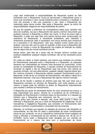 A Prática do Novo Código de Processo Civil – 1ª ed. Contemplar 2016.
Proibida a reprodução total ou parcial desta obra, por qualquer meio: eletrônico, mecânico, inclusive por processo xerográfico, sem a devida autorização do Editor (Lei nº 9.610/98).
Logo está evidenciada a responsabilidade da Requerida quanto ao fato
acontecido com o Requerente. Como já mencionado, o Requerente juntou a
prova que concretiza o nexo causal existente entre a conduta e o resultado, e
uma vez provado o fato que ocasionou a dor, deve o Requerente ser
indenizado pelos danos morais. Não pode a Requerida, agora, se eximir da
responsabilidade, alegando ser responsabilidade de outrem.
No que diz respeito a preliminar de incompetência deste juízo, também não
deve ser acolhida, vez que o Requerente não assinou nenhum documento que
pudesse autorizar a Requerida a utilizar seu nome. O ônus da prova cabe a
Requerida, e pedir que seja feita uma perícia técnica para comprovação da
assinatura do Requerente, é meramente protelatório, pois retardará o
andamento processual. Não é necessária uma prova pericial para comprovar
se a assinatura é do Requerente, visto que, existem outros meios para se
analisar, mas que não vem ao caso em questão. O fato é que a Requerida não
deveria ter incluso o nome do Requerente nos órgãos de restrição ao crédito
sem ter algum tipo de vínculo contratual com ele.
Sendo assim, pelo fato de o Autor não ter firmado nenhum contrato que
pudesse estabelecer qualquer relação contratual, não se faz necessário prova
pericial.
Em razão ao mérito, é mister salientar, que mesmo que existisse um contrato
de financiamento pactuado entre o Requerente e o Requerido, as cláusulas
deveriam ser interpretadas de maneira mais favorável ao consumidor. Como
consta na contestação da Requerida, o suposto contrato de financiamento foi
fornecido ao logista e não ao Requerente, logo não tomou nem ciência do
presente contrato, vez que desconhecia, qualquer relação negocial desse tipo.
Em nenhum momento o Requerente solicitou qualquer financiamento junto a
Requerida. O fato de ter um contrato de financiamento, não altera o dever de a
Requerida indenizar, visto que o Requerente não assinou nenhum contrato.
O fato de ter havido o repasse do dinheiro para loja não quer dizer que o
Requerente contratou os serviços da Requerida, pois outra pessoa ou até
mesmo o logista pode ter utilizado os dados do Requerente indevidamente
para receber o dinheiro do financiamento.
A Requerida por gozar de idoneidade dentro do ramo comercial que exerce, e
pela organização que possui, deveria ter a prudência de ter confirmado a
solicitação do financiamento e conferido todos os documentos. E o repasse do
dinheiro que a Requerida quis mencionar nas fls.________________, até
mesmo grifou para chamar a atenção, não muda nada quanto o dever de
indenizar o Requerente, pois se o nome do Requerente foi negativado, foi por
imprudência e negligência Requerida, que conceder um financiamento sem
procurar confirmar a autenticidade e veracidade dos documentos.
Ademais, os contratos que regulam as relações de consumo não obrigarão os
consumidores, se não lhes for dada a oportunidade de tomar conhecimento
prévio de seu conteúdo, ou se os respectivos instrumentos forem redigidos de
modo a dificultar a compreensão de seu sentido e alcance (art. 46 da Lei nº
8.078/90). Como pode o Requerente estar obrigado por um contrato de
financiamento se o mesmo não teve nem a oportunidade de tomar
 