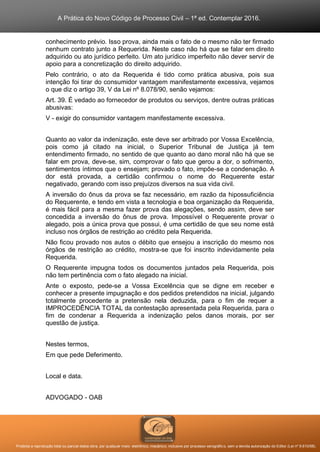 A Prática do Novo Código de Processo Civil – 1ª ed. Contemplar 2016.
Proibida a reprodução total ou parcial desta obra, por qualquer meio: eletrônico, mecânico, inclusive por processo xerográfico, sem a devida autorização do Editor (Lei nº 9.610/98).
conhecimento prévio. Isso prova, ainda mais o fato de o mesmo não ter firmado
nenhum contrato junto a Requerida. Neste caso não há que se falar em direito
adquirido ou ato jurídico perfeito. Um ato jurídico imperfeito não dever servir de
apoio para a concretização do direito adquirido.
Pelo contrário, o ato da Requerida é tido como prática abusiva, pois sua
intenção foi tirar do consumidor vantagem manifestamente excessiva, vejamos
o que diz o artigo 39, V da Lei nº 8.078/90, senão vejamos:
Art. 39. É vedado ao fornecedor de produtos ou serviços, dentre outras práticas
abusivas:
V - exigir do consumidor vantagem manifestamente excessiva.
Quanto ao valor da indenização, este deve ser arbitrado por Vossa Excelência,
pois como já citado na inicial, o Superior Tribunal de Justiça já tem
entendimento firmado, no sentido de que quanto ao dano moral não há que se
falar em prova, deve-se, sim, comprovar o fato que gerou a dor, o sofrimento,
sentimentos íntimos que o ensejam; provado o fato, impõe-se a condenação. A
dor está provada, a certidão confirmou o nome do Requerente estar
negativado, gerando com isso prejuízos diversos na sua vida civil.
A inversão do ônus da prova se faz necessário, em razão da hipossuficiência
do Requerente, e tendo em vista a tecnologia e boa organização da Requerida,
é mais fácil para a mesma fazer prova das alegações, sendo assim, deve ser
concedida a inversão do ônus de prova. Impossível o Requerente provar o
alegado, pois a única prova que possui, é uma certidão de que seu nome está
incluso nos órgãos de restrição ao crédito pela Requerida.
Não ficou provado nos autos o débito que ensejou a inscrição do mesmo nos
órgãos de restrição ao crédito, mostra-se que foi inscrito indevidamente pela
Requerida.
O Requerente impugna todos os documentos juntados pela Requerida, pois
não tem pertinência com o fato alegado na inicial.
Ante o exposto, pede-se a Vossa Excelência que se digne em receber e
conhecer a presente impugnação e dos pedidos pretendidos na inicial, julgando
totalmente procedente a pretensão nela deduzida, para o fim de requer a
IMPROCEDÊNCIA TOTAL da contestação apresentada pela Requerida, para o
fim de condenar a Requerida a indenização pelos danos morais, por ser
questão de justiça.
Nestes termos,
Em que pede Deferimento.
Local e data.
ADVOGADO - OAB
 