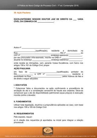 A Prática do Novo Código de Processo Civil – 1ª ed. Contemplar 2016.
Proibida a reprodução total ou parcial desta obra, por qualquer meio: eletrônico, mecânico, inclusive por processo xerográfico, sem a devida autorização do Editor (Lei nº 9.610/98).
39. Ação Pauliana
EXCELENTÍSSIMO SENHOR DOUTOR JUIZ DE DIREITO DA ___ VARA
CÍVEL DA COMARCA DE _______________.
Autos nº __________________________
____________________(qualificação), residente e domiciliado na
Rua_______________________________________ RG nº _____________ do
CPF nº ___________________________, endereço eletrônico ____________,
por seu procurador infra-assinado, inscrito na OAB nº ___________________,
atuante no endereço _________________ endereço eletrônico ____________,
onde recebe as intimações, vem, perante Vossa Excelência, com fulcro nos
artigos 158 e 161 do Código Civil, propor
AÇÃO PAULIANA
em face de _________________________(qualificação), portador do
RG_______________ e CPF nº ______________________, residente e
domiciliado na Rua____________________________, pelos motivos de fato e
de direito a seguir aduzidos:
I. DOS FATOS
* Colacionar fatos e documentos na ação confirmando a procedência da
anulação do ato e a constatação verossímil de fraude aos credores. Deve-se
comprovar que o ato de disponibilidade patrimonial causa prejuízo à execução
movida contra o devedor.
II. FUNDAMENTOS
Utilizar toda legislação, doutrina e jurisprudência aplicadas ao caso, com base
nos artigos 158 a 165 do Código Civil.
III. REQUERIMENTOS
Pelo exposto, requer:
a) A citação dos requeridos já apontados na inicial para integrar a relação
processual.
 