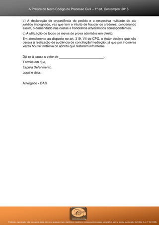 A Prática do Novo Código de Processo Civil – 1ª ed. Contemplar 2016.
Proibida a reprodução total ou parcial desta obra, por qualquer meio: eletrônico, mecânico, inclusive por processo xerográfico, sem a devida autorização do Editor (Lei nº 9.610/98).
b) A declaração de procedência do pedido e a respectiva nulidade do ato
jurídico impugnado, vez que tem o intuito de fraudar os credores, condenando
assim, o demandado nas custas e honorários advocatícios correspondentes.
c) A utilização de todos os meios de prova admitidos em direito.
Em atendimento ao disposto no art. 319, VII do CPC, o Autor declara que não
deseja a realização de audiência de conciliação/mediação, já que por inúmeras
vezes houve tentativa de acordo que restaram infrutíferas.
Dá-se à causa o valor de _________________________.
Termos em que,
Espera Deferimento.
Local e data.
Advogado - OAB
 
