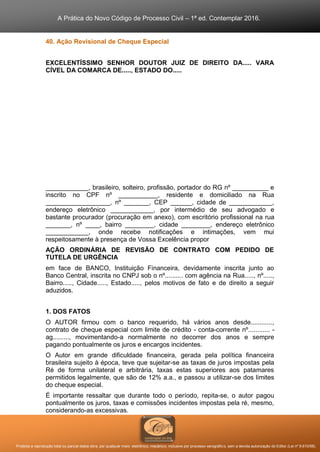 A Prática do Novo Código de Processo Civil – 1ª ed. Contemplar 2016.
Proibida a reprodução total ou parcial desta obra, por qualquer meio: eletrônico, mecânico, inclusive por processo xerográfico, sem a devida autorização do Editor (Lei nº 9.610/98).
40. Ação Revisional de Cheque Especial
EXCELENTÍSSIMO SENHOR DOUTOR JUIZ DE DIREITO DA..... VARA
CÍVEL DA COMARCA DE....., ESTADO DO.....
____________, brasileiro, solteiro, profissão, portador do RG nº __________ e
inscrito no CPF nº ___________, residente e domiciliado na Rua
__________________, nº _______, CEP ______, cidade de ____________,
endereço eletrônico ____________, por intermédio de seu advogado e
bastante procurador (procuração em anexo), com escritório profissional na rua
_______, nº ____, bairro ________, cidade ________, endereço eletrônico
____________, onde recebe notificações e intimações, vem mui
respeitosamente à presença de Vossa Excelência propor
AÇÃO ORDINÁRIA DE REVISÃO DE CONTRATO COM PEDIDO DE
TUTELA DE URGÊNCIA
em face de BANCO, Instituição Financeira, devidamente inscrita junto ao
Banco Central, inscrita no CNPJ sob o nº.......... com agência na Rua....., nº.....,
Bairro....., Cidade....., Estado....., pelos motivos de fato e de direito a seguir
aduzidos.
1. DOS FATOS
O AUTOR firmou com o banco requerido, há vários anos desde............,
contrato de cheque especial com limite de crédito - conta-corrente nº............ -
ag........., movimentando-a normalmente no decorrer dos anos e sempre
pagando pontualmente os juros e encargos incidentes.
O Autor em grande dificuldade financeira, gerada pela política financeira
brasileira sujeito à época, teve que sujeitar-se as taxas de juros impostas pela
Ré de forma unilateral e arbitrária, taxas estas superiores aos patamares
permitidos legalmente, que são de 12% a.a., e passou a utilizar-se dos limites
do cheque especial.
É importante ressaltar que durante todo o período, repita-se, o autor pagou
pontualmente os juros, taxas e comissões incidentes impostas pela ré, mesmo,
considerando-as excessivas.
 