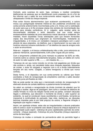 A Prática do Novo Código de Processo Civil – 1ª ed. Contemplar 2016.
Proibida a reprodução total ou parcial desta obra, por qualquer meio: eletrônico, mecânico, inclusive por processo xerográfico, sem a devida autorização do Editor (Lei nº 9.610/98).
Contudo, para surpresa do autor, logo, começou a receber constantes
telefonemas de pessoas que se identificavam como prepostos da ré a fim de
lhe informar que o saldo de sua conta-corrente estava negativo, pois havia
ultrapassado o limite do cheque especial.
Para evitar futuros aborrecimentos (que acabaram acontecendo), a autora
iniciou sua peregrinação tentando inteirar-se dos problemas envolvendo sua
conta-corrente anteriormente movimentada junta a ré. Iniciou com a solicitação
do autor para que a ré lhe enviasse cópias dos extratos de movimentação das
contas para simples conferência. Aí d. Julgador, após receber parte da
documentação solicitada o autor descobriu que sua conta estava
excessivamente injetadas de juros extorsivos e taxas abusivas e unilaterais. De
imediato, foram expedidas novas solicitações para que fossem fornecidas
cópias dos documentos que originaram as movimentações. Inobstante as
irregularidades, a ré iniciou um verdadeiro massacre psicológico com o autor
através de seus prepostos, via telefone, que o importunaram na sua casa em
horários noturnos inclusive solicitando o nº do telefone da casa de amigos onde
o autor se encontrava.
Note-se i. Julgador, a ré lançou unilateralmente mês a mês, juros extorsivos ao
patamar mensal de, aproximadamente, 8,8% (Oito vírgula oito por cento);
Com o lançamento unilateral dos juros mensais no patamar de 8,8% ao mês,
incidindo sobre os valores indevidamente lançados, restou um débito em nome
do autor no valor superior a R$............. em meados de.........
Temeroso de ver seu nome incluído no rol dos mal pagadores por dívida que
não contraiu e, ainda, ver cancelado todos seus cheques especiais, bloqueios
de contas, o autor foi obrigado a negociar com a ré a dívida indevidamente
lançada em seu nome. Coagido, a autora renegociou a dívida que nunca
contraiu.
Desta forma, a ré depositou em sua conta-corrente os valores que foram
acordados a título de renegociação de empréstimo cobrindo o saldo devedor
incidindo juros pré-fixados ao mês;
Não se pode perder de vista que o mencionado contrato de renegociação foi
efetivado através de contato telefônico e posteriormente formalizado.
Ao aderir ao contrato e renegociação da dívida (contrato de adesão) que foi
obrigado a aceitar, diga-se de passagem, bem como o contrato de abertura de
crédito firmado no início da relação havida entre as partes, constam cláusulas
ilegais e arbitrárias, que elevaram o montante da dívida a valor superior ao
existente, na qual já constavam taxas exorbitantes e pré-fixadas, tornando-se
impossível à continuidade do pactuado, haja vista, repitam-se, as cláusulas
leoninas impostas pela ré em total prejuízo da autora, e flagrante infração à
legislação que regula a matéria.
Assim, em apertada síntese, estas são as irregularidades e abusos praticados
pela ré contra o autor no presente caso desde a época do cheque especial e na
renegociação quais sejam:- cobrança de juros capitalizados (período da conta-
corrente - cheque especial);- Cobrança de juros flutuantes (cheque especial) e
acima da taxa legal;-
Cobrança de multas e comissão de permanência além do permitido legal e
 