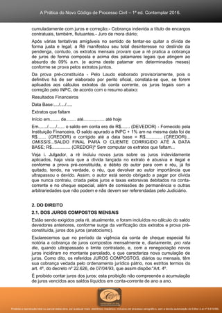 A Prática do Novo Código de Processo Civil – 1ª ed. Contemplar 2016.
Proibida a reprodução total ou parcial desta obra, por qualquer meio: eletrônico, mecânico, inclusive por processo xerográfico, sem a devida autorização do Editor (Lei nº 9.610/98).
cumuladamente com juros e correção;- Cobrança indevida a título de encargos
contratuais, também, flutuantes.- Juro de mora diário;
Após várias tentativas amigáveis no sentido de tentar-se quitar a dívida de
forma justa e legal, a Ré manifestou seu total desinteresse no deslinde da
pendenga, contudo, os extratos mensais provam que a ré pratica a cobrança
de juros de forma composta e acima dos patamares legais que atingem ao
absurdo de 09% a.m. (e acima deste patamar em determinados meses)
conforme se prova pelos extratos juntos.
Da prova pré-constituída - Pelo Laudo elaborado provisoriamente, pois o
definitivo há de ser elaborado por perito oficial, constata-se que, se forem
aplicados aos cálculos extratos da conta corrente, os juros legais com a
correção pelo INPC, de acordo com o resumo abaixo:
Resultados Financeiros
Data Base:..../..../.....
Extratos que faltam
Início em........ de........ até.........,....... até hoje
Em......./....../...... o saldo em conta era de R$....... (DEVEDOR) - Fornecido pela
Instituição Financeira. O saldo apurado a INPC + 1% am na mesma data foi de
R$....... (CREDOR) e corrigido até a data base = R$............. (CREDOR)...
OMISSIS...SALDO FINAL PARA O CLIENTE CORRIGIDO ATÉ A DATA
BASE; R$............... (CREDOR)* Sem computar os extratos que faltam...
Veja i. Julgador, a ré incluiu novos juros sobre os juros indevidamente
aplicados, haja vista que a dívida lançada no extrato é abusiva e ilegal e
conforme a prova pré-constituída, o débito do autor para com o réu, já foi
quitado, tendo, na verdade, o réu, que devolver ao autor importância que
ultrapassou o devido. Assim, o autor está sendo obrigado a pagar por dívida
que nunca contraiu, criada pelos juros e taxas extorsivas debitados na conta-
corrente e no cheque especial, além de comissões de permanência e outras
arbitrariedades que não podem e não devem ser referendadas pelo Judiciário.
2. DO DIREITO
2.1. DOS JUROS COMPOSTOS MENSAIS
Estão sendo exigidos pela ré, atualmente, e foram incluídos no cálculo do saldo
devedores anteriores, conforme surge da verificação dos extratos e prova pré-
constituída, juros dos juros (anatocismo).
Esclarecemos que no período da vigência da conta de cheque especial foi
notória a cobrança de juros compostos mensalmente e, diariamente, pro rata
die, quando ultrapassado o limite contratado, e, com a renegociação novos
juros incidiram no montante parcelado, o que caracteriza nova cumulação de
juros. Como dito, os referidos JUROS COMPOSTOS, diários ou mensais, têm
sua cobrança vedada pelo ordenamento jurídico pátrio, nos estritos termos do
art. 4º, do decreto nº 22.626, de 07/04/93, que assim dispõe:"Art. 4º.
É proibido contar juros dos juros; esta proibição não compreende a acumulação
de juros vencidos aos saldos líquidos em conta-corrente de ano a ano.
 