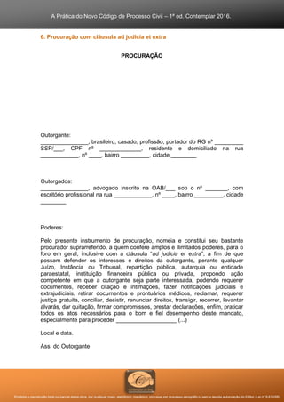 A Prática do Novo Código de Processo Civil – 1ª ed. Contemplar 2016.
Proibida a reprodução total ou parcial desta obra, por qualquer meio: eletrônico, mecânico, inclusive por processo xerográfico, sem a devida autorização do Editor (Lei nº 9.610/98).
6. Procuração com cláusula ad judicia et extra
PROCURAÇÃO
Outorgante:
_______________, brasileiro, casado, profissão, portador do RG nº _________
SSP/___, CPF nº _____________, residente e domiciliado na rua
____________, nº ____, bairro _________, cidade ________
Outorgados:
_______________, advogado inscrito na OAB/___ sob o nº _______, com
escritório profissional na rua ____________, nº ____, bairro _________, cidade
________
Poderes:
Pelo presente instrumento de procuração, nomeia e constitui seu bastante
procurador suprarreferido, a quem confere amplos e ilimitados poderes, para o
foro em geral, inclusive com a cláusula “ad judicia et extra”, a fim de que
possam defender os interesses e direitos da outorgante, perante qualquer
Juízo, Instância ou Tribunal, repartição pública, autarquia ou entidade
paraestatal, instituição financeira pública ou privada, propondo ação
competente em que a outorgante seja parte interessada, podendo requerer
documentos, receber citação e intimações, fazer notificações judiciais e
extrajudiciais, retirar documentos e prontuários médicos, reclamar, requerer
justiça gratuita, conciliar, desistir, renunciar direitos, transigir, recorrer, levantar
alvarás, dar quitação, firmar compromissos, prestar declarações, enfim, praticar
todos os atos necessários para o bom e fiel desempenho deste mandato,
especialmente para proceder ___________________ (...)
Local e data.
Ass. do Outorgante
 