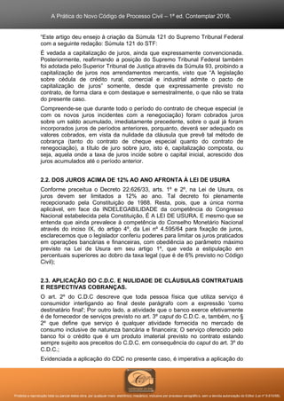 A Prática do Novo Código de Processo Civil – 1ª ed. Contemplar 2016.
Proibida a reprodução total ou parcial desta obra, por qualquer meio: eletrônico, mecânico, inclusive por processo xerográfico, sem a devida autorização do Editor (Lei nº 9.610/98).
“Este artigo deu ensejo à criação da Súmula 121 do Supremo Tribunal Federal
com a seguinte redação: Súmula 121 do STF:
É vedada a capitalização de juros, ainda que expressamente convencionada.
Posteriormente, reafirmando a posição do Supremo Tribunal Federal também
foi adotada pelo Superior Tribunal de Justiça através da Súmula 93, proibindo a
capitalização de juros nos arrendamentos mercantis, visto que “A legislação
sobre cédula de crédito rural, comercial e industrial admite o pacto de
capitalização de juros” somente, desde que expressamente previsto no
contrato, de forma clara e com destaque e semestralmente, o que não se trata
do presente caso.
Compreende-se que durante todo o período do contrato de cheque especial (e
com os novos juros incidentes com a renegociação) foram cobrados juros
sobre um saldo acumulado, imediatamente precedente, sobre o qual já foram
incorporados juros de períodos anteriores, porquanto, deverá ser adequado os
valores cobrados, em vista da nulidade da cláusula que prevê tal método de
cobrança (tanto do contrato de cheque especial quanto do contrato de
renegociação), a título de juro sobre juro, isto é, capitalização composta, ou
seja, aquela onde a taxa de juros incide sobre o capital inicial, acrescido dos
juros acumulados até o período anterior.
2.2. DOS JUROS ACIMA DE 12% AO ANO AFRONTA À LEI DE USURA
Conforme preceitua o Decreto 22.626/33, arts. 1º e 2º, na Lei de Usura, os
juros devem ser limitados a 12% ao ano. Tal decreto foi plenamente
recepcionado pela Constituição de 1988. Resta, pois, que a única norma
aplicável, em face da INDELEGABILIDADE da competência do Congresso
Nacional estabelecida pela Constituição, É A LEI DE USURA. E mesmo que se
entenda que ainda prevalece à competência do Conselho Monetário Nacional
através do inciso IX, do artigo 4º, da Lei nº 4.595/64 para fixação de juros,
esclarecemos que o legislador conferiu poderes para limitar os juros praticados
em operações bancárias e financeiras, com obediência ao parâmetro máximo
previsto na Lei de Usura em seu artigo 1º, que veda a estipulação em
percentuais superiores ao dobro da taxa legal (que é de 6% previsto no Código
Civil);
2.3. APLICAÇÃO DO C.D.C. E NULIDADE DE CLÁUSULAS CONTRATUAIS
E RESPECTIVAS COBRANÇAS.
O art. 2º do C.D.C descreve que toda pessoa física que utiliza serviço é
consumidor interligando ao final deste parágrafo com a expressão 'como
destinatário final'; Por outro lado, a atividade que o banco exerce efetivamente
é de fornecedor de serviços previsto no art. 3º caput do C.D.C. e, também, no §
2º que define que serviço é qualquer atividade fornecida no mercado de
consumo inclusive de natureza bancária e financeira; O serviço oferecido pelo
banco foi o crédito que é um produto imaterial previsto no contrato estando
sempre sujeito aos preceitos do C.D.C. em consequência do caput do art. 3º do
C.D.C.;
Evidenciada a aplicação do CDC no presente caso, é imperativa a aplicação do
 