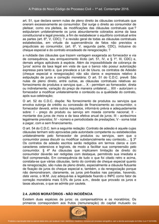 A Prática do Novo Código de Processo Civil – 1ª ed. Contemplar 2016.
Proibida a reprodução total ou parcial desta obra, por qualquer meio: eletrônico, mecânico, inclusive por processo xerográfico, sem a devida autorização do Editor (Lei nº 9.610/98).
art. 51, que declara serem nulas de pleno direito às cláusulas contratuais que
oneram excessivamente ao consumidor. Daí surge o direito ao consumidor de
pleitear, como ora pleiteia, às modificações das cláusulas contratuais que:?
estipularam unilateralmente os juros absurdamente cobrados acima da taxa
constitucional e legal prevista, a fim de restabelecer o equilíbrio contratual entre
as partes (art. 6º, V, CDC); ? a revisão geral de todas as cláusulas contratuais
estabelecidas, em virtude da superveniência de fatos não previstos e
prejudiciais ao consumidor, (art. 6º, V, segunda parte, CDC), inclusive do
cheque especial e do contrato encadeado de renegociação; ?
a nulidade das cláusulas que trazem vantagem exagerada ao fornecedor e via
de consequência, seu enriquecimento ilícito (art. 51, IV, e § 1º, III, CDC) e,
demais artigos aplicáveis à espécie. Além da impossibilidade de cobrança de
'juros' acima da taxa legal em vista de que o banco não possuí autorização
expressa para tanto e, que prevalece a Lei de Usura, os contratos de Adesão
(cheque especial e renegociação) não são claros e expressos relativo à
estipulação de juros e correção monetária; O art. 51 do C.D.C. prevê: São
nulas de pleno direito, entre outras, as cláusulas contratuais relativas ao
fornecimento de produtos e serviços que:... X - permitam ao fornecedor, direta
ou indiretamente, variação do preço de maneira unilateral.... XIII - autorizem o
fornecedor a modificar unilateralmente o conteúdo ou a qualidade do contrato,
após sua celebração;
O art. 52 do C.D.C. dispõe: No fornecimento de produtos ou serviços que
envolva outorga de crédito ou concessão de financiamento ao consumidor, o
fornecedor deverá, entre outros requisitos, informá-lo prévia e adequadamente
sobre: I - preço do produto ou serviço em moeda corrente nacional; II -
montante dos juros de mora e da taxa efetiva anual de juros; III - acréscimos
legalmente previstos; IV - número e periodicidade de prestações; V - soma total
a pagar, com e sem financiamento.
O art. 54 do C.D.C. tem a seguinte redação: Contrato de adesão é aquele cujas
cláusulas tenham sido aprovadas pela autoridade competente ou estabelecidas
unilateralmente pelo fornecedor de produtos ou serviços, sem que o
consumidor possa discutir ou modificar substancialmente seu conteúdo.... § 3º
Os contratos de adesão escritos serão redigidos em termos claros e com
caracteres ostensivos e legíveis, de modo a facilitar sua compreensão pelo
consumidor. § 4º As cláusulas que implicarem limitação de direito do
consumidor deverão ser redigidas com destaque, permitindo sua imediata e
fácil compreensão. Em consequência de tudo o que foi citado retro e acima,
constata-se que várias cláusulas, tanto do contrato de cheque especial quanto
da renegociação, são nulas de pleno direito, especialmente a cláusula flutuante
de fixação de juros do cheque especial e, também, o da renegociação porque
não demonstraram, claramente, os juros pré-fixados nas parcelas, havendo,
data venia, o M.M. Juiz adequá-las a legalidade fixando o INPC como fator de
correção monetária mais 0,5% de juros a.m., desde que provado os juros e
taxas abusivas, o que se admite por cautela.
2.4. JUROS MORATÓRIOS - NÃO INCIDÊNCIA
Existem duas espécies de juros: os compensatórios e os moratórios; Os
primeiros correspondem aos frutos (remuneração) do capital mutuado ou
 