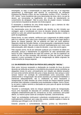 A Prática do Novo Código de Processo Civil – 1ª ed. Contemplar 2016.
Proibida a reprodução total ou parcial desta obra, por qualquer meio: eletrônico, mecânico, inclusive por processo xerográfico, sem a devida autorização do Editor (Lei nº 9.610/98).
empregado, ou seja, a compensação ou paga pelo seu uso, e os segundos
representam a indenização pela demora no cumprimento da obrigação
Esclarece De Plácido e Silva, em seu Vocabulário Jurídico, 5ª Ed., Forense, p.
470, Verbis: "Juros moratórios são juros decorrentes da mora, isto é, os que se
devem, por convenções ou legalmente, em virtude do retardamento no
cumprimento da obrigação”. São os juros ditos de propter moram, fundados
numa demora imputável ao devedor de dívida exigível;
É necessária a existência de uma dívida exigível e que a demora do não-
pagamento seja imputável ao devedor;
Os mencionados juros de mora somente são devidos ou tem iniciada sua
contagem, após a constituição em mora do devedor através de interpelação
judicial ou outro ato judicial equivalente e, nas obrigações líquidas e certas, a
partir da exigibilidade;
Dessa forma, no caso vertente, verifica-se que o pagamento do débito exigido
pela ré é indevido, pois cobra juros compostos e acima da taxa legal desde a
época do cheque especial, não se podendo em falar em mora debitoris;
Segundo a lição de Carvalho Santos, a mora pressupõe o retardamento injusto,
imputável ao devedor. Não se pode confundir inadimplemento com mora, pois
esta pressupõe, além daquele, a culpa do devedor, o que não ocorre agora;
Pelo exposto acima, há de ser extirpado qualquer juro moratório do débito em
discussão, porque o retardamento no pagamento do valor apresentado pelo
banco foi justo, independente de culpa dos autores, por não se sujeitaram ao
arbítrio do réu ao fixar encargos não previstos na fase da conta de cheque
especial, e juros cumulados na fase de renegociação do débito originado da
conta corrente de cheque especial.
2.5. DA INVERSÃO DO ÔNUS DA PROVA DECLARAÇÃO “INICIAL”.
Data venia, torna-se necessário a declaração da inversão do ônus da prova
devendo ser atribuída ao banco a incumbência de produzir provas contrárias as
alegações iniciais do autor, principalmente com relação aos débitos lançados
em sua conta-corrente advindo dos juros e taxas abusivas; Isso porque o autor
sempre 'esteve' em condição de vulnerabilidade como consumidor, tanto
anteriormente a 'renegociação' não sendo assistido por profissional habilitado a
orientá-los adequadamente, isto é, analisando se seria necessária a
renegociação do saldo devedor da conta corrente de cheque especial quando
já haviam sido cobrados e recebidos juros exorbitantes e ilegais, como o foram,
ou se seria o melhor caminho a discussão em juízo para se apurar da licitude
do saldo existente.
“Durante” a contratação, tanto do cheque especial quanto da renegociação,
houve uma imposição de cláusulas em contratos padronizados, de adesão,
redigidas unilateralmente pelo réu, tornando-se, os réus, submissos, sem poder
alterar, ou mesmo opinar sobre as condições impostas, coercitivamente;
“Após” as contratações continuaram vulneráveis considerando-se que com o
inadimplemento contratual, sem culpa dos autores, estarão sujeitos a meios de
cobrança que infringem o art. 42 do C.D.C.;
Estando presente a vulnerabilidade (técnica, jurídica ou faticamente -
 