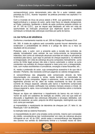 A Prática do Novo Código de Processo Civil – 1ª ed. Contemplar 2016.
Proibida a reprodução total ou parcial desta obra, por qualquer meio: eletrônico, mecânico, inclusive por processo xerográfico, sem a devida autorização do Editor (Lei nº 9.610/98).
socioeconômica) como demonstrado retro não foi o autor tutelado pelos
preceitos do C.D.C., ficando “expostos” às práticas previstas nos capítulos V e
VI do C.D.C.
Com a inversão do ônus da prova estará o M.M. Juiz garantindo a proteção
legal/contratual e o acesso do autor, parte mais fraca na relação obrigacional,
ao Poder Judiciário, facilitando o direito de ação conforme preceito contido no
art. 6º, VIII do C.D.C., que se requer seja declarado ab initio em vista da
oportunidade da instrução processual que objetivará apurar o equilíbrio
contratual e a licitude das cobranças ocorridas por parte do banco.
2.6. DA TUTELA DE URGÊNCIA
Conforme o mandamento inserido no art. 300 do Código de Processo Civil:
Art. 300. A tutela de urgência será concedida quando houver elementos que
evidenciem a probabilidade do direito e o perigo de dano ou o risco ao
resultado útil do processo'.
Pretende, pois, o autor, com a presente ação a revisão dos contratos de
adesão 'encadeados' para extirpar de sua conta-corrente os lançamentos
indevidos, bem como as cobranças abusivas ocorridas em todos os períodos já
recebidos pelo banco, quer seja no período do cheque especial e, no referente
à renegociação, em vista da cobrança de juros compostos mensalmente - juros
acima do limite legal porque não esta o banco autorizado a cobrar os juros
constantes nos extratos do cheque especial e mais juros com a renegociação,
tudo, com multas exorbitantes e cumulativas, encargos e taxas flutuantes, etc...
Aí, reside a pretensão do autor, cuja consequência acessória é de que não é
devedor. Portanto, não necessita continuar pagando os valores renegociados.
A verossimilhança das alegações está comprovada através da farta
documentação ora anexada e, ainda, reside também na notoriedade da
cobrança de juros compostos, ilegais e extorsivos; muito acima do patamar
legalmente previsto em lei, além de multas exorbitante na face da conta
corrente de cheque especial, utilizada pelo banco e facilmente comprovada
através de uma simples verificação nos extratos mensais anexos a inicial, do
cheque especial e, após, nova cumulação de juros incidentes sobre o montante
renegociado;
Requer se digne em determinar o impedimento do banco réu em incluir o
'nome' do autor em cadastros de restrição ao crédito, uma vez que está em
discussão a legalidade das cobranças efetuadas e encargos debitados, sob
pena de ocasionar, ao autor, prejuízo de difícil reparação, restringindo sua vida
civil, como por exemplo:
a) impossibilitar o recebimento de talonários de cheques (art. 2º, letra 'a', da
Resolução 1.631 do BACEN);
b) restrição total ao sistema financeiro;
c) impossibilidade de abrir uma simples conta corrente, mesmo sem concessão
de crédito, convertendo-se tais 'condicionantes' em meio de cobrança abusiva
infringente ao art. 42 do CDC, sendo estas a verossimilhança das alegações
dos autores nos sentido do deferimento liminar e o fundado receio de dano
 