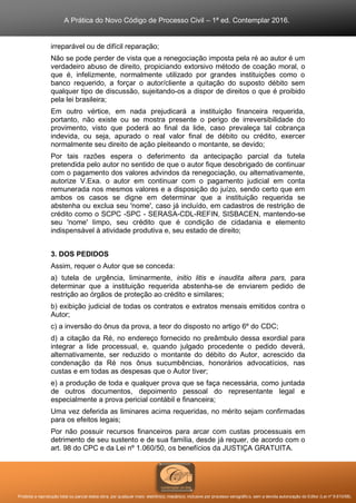A Prática do Novo Código de Processo Civil – 1ª ed. Contemplar 2016.
Proibida a reprodução total ou parcial desta obra, por qualquer meio: eletrônico, mecânico, inclusive por processo xerográfico, sem a devida autorização do Editor (Lei nº 9.610/98).
irreparável ou de difícil reparação;
Não se pode perder de vista que a renegociação imposta pela ré ao autor é um
verdadeiro abuso de direito, propiciando extorsivo método de coação moral, o
que é, infelizmente, normalmente utilizado por grandes instituições como o
banco requerido, a forçar o autor/cliente a quitação do suposto débito sem
qualquer tipo de discussão, sujeitando-os a dispor de direitos o que é proibido
pela lei brasileira;
Em outro vértice, em nada prejudicará a instituição financeira requerida,
portanto, não existe ou se mostra presente o perigo de irreversibilidade do
provimento, visto que poderá ao final da lide, caso prevaleça tal cobrança
indevida, ou seja, apurado o real valor final de débito ou crédito, exercer
normalmente seu direito de ação pleiteando o montante, se devido;
Por tais razões espera o deferimento da antecipação parcial da tutela
pretendida pelo autor no sentido de que o autor fique desobrigado de continuar
com o pagamento dos valores advindos da renegociação, ou alternativamente,
autorize V.Exa. o autor em continuar com o pagamento judicial em conta
remunerada nos mesmos valores e a disposição do juízo, sendo certo que em
ambos os casos se digne em determinar que a instituição requerida se
abstenha ou exclua seu 'nome', caso já incluído, em cadastros de restrição de
crédito como o SCPC -SPC - SERASA-CDL-REFIN, SISBACEN, mantendo-se
seu 'nome' limpo, seu crédito que é condição de cidadania e elemento
indispensável à atividade produtiva e, seu estado de direito;
3. DOS PEDIDOS
Assim, requer o Autor que se conceda:
a) tutela de urgência, liminarmente, initio litis e inaudita altera pars, para
determinar que a instituição requerida abstenha-se de enviarem pedido de
restrição ao órgãos de proteção ao crédito e similares;
b) exibição judicial de todas os contratos e extratos mensais emitidos contra o
Autor;
c) a inversão do ônus da prova, a teor do disposto no artigo 6º do CDC;
d) a citação da Ré, no endereço fornecido no preâmbulo dessa exordial para
integrar a lide processual, e, quando julgado procedente o pedido deverá,
alternativamente, ser reduzido o montante do débito do Autor, acrescido da
condenação da Ré nos ônus sucumbências, honorários advocatícios, nas
custas e em todas as despesas que o Autor tiver;
e) a produção de toda e qualquer prova que se faça necessária, como juntada
de outros documentos, depoimento pessoal do representante legal e
especialmente a prova pericial contábil e financeira;
Uma vez deferida as liminares acima requeridas, no mérito sejam confirmadas
para os efeitos legais;
Por não possuir recursos financeiros para arcar com custas processuais em
detrimento de seu sustento e de sua família, desde já requer, de acordo com o
art. 98 do CPC e da Lei nº 1.060/50, os benefícios da JUSTIÇA GRATUITA.
 
