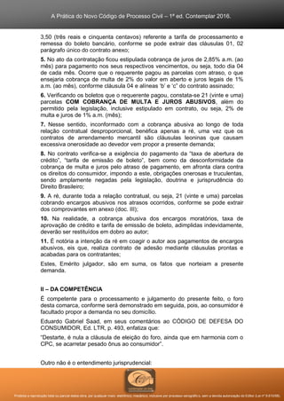 A Prática do Novo Código de Processo Civil – 1ª ed. Contemplar 2016.
Proibida a reprodução total ou parcial desta obra, por qualquer meio: eletrônico, mecânico, inclusive por processo xerográfico, sem a devida autorização do Editor (Lei nº 9.610/98).
3,50 (três reais e cinquenta centavos) referente a tarifa de processamento e
remessa do boleto bancário, conforme se pode extrair das cláusulas 01, 02
parágrafo único do contrato anexo;
5. No ato da contratação ficou estipulada cobrança de juros de 2,85% a.m. (ao
mês) para pagamento nos seus respectivos vencimentos, ou seja, todo dia 04
de cada mês. Ocorre que o requerente pagou as parcelas com atraso, o que
ensejaria cobrança de multa de 2% do valor em aberto e juros legais de 1%
a.m. (ao mês), conforme cláusula 04 e alíneas ‘b’ e ‘c” do contrato assinado;
6. Verificando os boletos que o requerente pagou, constata-se 21 (vinte e uma)
parcelas COM COBRANÇA DE MULTA E JUROS ABUSIVOS, além do
permitido pela legislação, inclusive estipulado em contrato, ou seja, 2% de
multa e juros de 1% a.m. (mês);
7. Nesse sentido, inconformado com a cobrança abusiva ao longo de toda
relação contratual desproporcional, benéfica apenas a ré, uma vez que os
contratos de arrendamento mercantil são cláusulas leoninas que causam
excessiva onerosidade ao devedor vem propor a presente demanda;
8. No contrato verifica-se a exigência do pagamento da “taxa de abertura de
crédito”, “tarifa de emissão de boleto”, bem como da desconformidade da
cobrança de multa e juros pelo atraso de pagamento, em afronta clara contra
os direitos do consumidor, impondo a este, obrigações onerosas e truculentas,
sendo amplamente negadas pela legislação, doutrina e jurisprudência do
Direito Brasileiro;
9. A ré, durante toda a relação contratual, ou seja, 21 (vinte e uma) parcelas
cobrando encargos abusivos nos atrasos ocorridos, conforme se pode extrair
dos comprovantes em anexo (doc. III);
10. Na realidade, a cobrança abusiva dos encargos moratórios, taxa de
aprovação de crédito e tarifa de emissão de boleto, adimplidas indevidamente,
deverão ser restituídos em dobro ao autor;
11. É notória a intenção da ré em coagir o autor aos pagamentos de encargos
abusivos, eis que, realiza contrato de adesão mediante cláusulas prontas e
acabadas para os contratantes;
Estes, Emérito julgador, são em suma, os fatos que norteiam a presente
demanda.
II – DA COMPETÊNCIA
É competente para o processamento e julgamento do presente feito, o foro
desta comarca, conforme será demonstrado em seguida, pois, ao consumidor é
facultado propor a demanda no seu domicílio.
Eduardo Gabriel Saad, em seus comentários ao CÓDIGO DE DEFESA DO
CONSUMIDOR, Ed. LTR, p. 493, enfatiza que:
“Destarte, é nula a cláusula de eleição do foro, ainda que em harmonia com o
CPC, se acarretar pesado ônus ao consumidor”.
Outro não é o entendimento jurisprudencial:
 