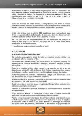 A Prática do Novo Código de Processo Civil – 1ª ed. Contemplar 2016.
Proibida a reprodução total ou parcial desta obra, por qualquer meio: eletrônico, mecânico, inclusive por processo xerográfico, sem a devida autorização do Editor (Lei nº 9.610/98).
“Em contrato de adesão, a cláusula de eleição do foro deve ser interpretada em
favor da parte aderente, independente de se tratar de pessoa física ou jurídica,
sendo considerada abusiva na hipótese de acarretar-lhe exagerado ônus, de
conformidade com a regra do art. 51 § 1º da Lei nº 8.078/90” (TAMG, 3ª
Câmara Cível, AI nº 169.506-3, j. 23/02/94);
Diante do exposto, de forma sucinta, a competência para dirimir a revisão
contratual será do domicílio do consumidor, eis que importa ônus excessivo ao
mesmo a eleição de foro proposta no contrato, objeto desta demanda;
Ainda vale lembrar que o próprio CDC estabelece que é competente para
dirimir a responsabilidade do fornecedor de serviços o domicílio do consumidor,
conforme pode-se verificar do art. 110, I, do CDC, in verbis:
Art. 101. Na ação de responsabilidade civil do fornecedor de produtos e
serviços, sem prejuízo do disposto nos capítulos I e II deste título, serão
observadas as seguintes normas:
I – a ação pode ser proposta no domicílio do autor.
III – DO DIREITO
III. 1 - DOS CONTRATOS EM GERAL
Os contratos pressupõem, antes de tudo, um negócio jurídico válido e de
acordo com a forma prescrita em lei.
Nos dizeres de CAIO MÁRIO DA SILVA PEREIRA, os “negócios jurídicos são
declarações de vontade destinadas à produção de efeitos jurídicos queridos
pelo agente”.
Destarte, o negócio jurídico válido requer forma prescrita em lei, a teor do
disposto nos artigos 81 a 85 do Código Civil. Feito o negócio jurídico, surge o
contrato para regular e sacramentar a manifestação de vontade das partes.
As normas gerais dos contratos, prescritas no Código Civil, aplicam-se a todo
tipo de contrato que se faça em território brasileiro.
No caso em espécie, estamos tratando de um contrato de financiamento direto
ao consumidor, ou seja, um contrato de adesão.
Celebrado, então, o contrato, surge o negócio jurídico perfeito e acabado, com
todas as suas implicações legais.
“In casu”, a característica principal deste tipo de contrato resume-se no caráter
de financiamento.
Como veremos adiante, o requerente cumpriu sua obrigação contratual,
realizando mensalmente o pagamento das parcelas contratuais.
Porém, a requerida, aproveitando do desconhecimento do autor das cláusulas
contratuais com relação ao pagamento indevido e abusivo da taxa de abertura
de cadastro, tarifa de emissão de boleto bancário e cobrança de encargos
moratórios além do permitido, compeliram o requerente ao pagamento das
 