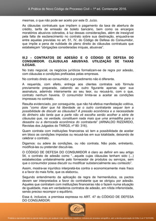A Prática do Novo Código de Processo Civil – 1ª ed. Contemplar 2016.
Proibida a reprodução total ou parcial desta obra, por qualquer meio: eletrônico, mecânico, inclusive por processo xerográfico, sem a devida autorização do Editor (Lei nº 9.610/98).
mesmas, o que não pode ser aceito por este D. Juízo.
As cláusulas contratuais que impõem o pagamento da taxa de abertura de
crédito, tarifa de emissão de boleto bancário, bem como os encargos
moratórios abusivos cobrados, à luz dessas considerações, além de inexigível
pela falta de esclarecimento no contrato sobre sua destinação, enquadra-se
entre aquelas previstas no art. 51, IV, do Código de Defesa do Consumidor,
que impõe a pena de nulidade de pleno direito às cláusulas contratuais que
estabeleçam “obrigações consideradas iníquas, abusivas”.
III.2 - CONTRATOS DE ADESÃO E O CÓDIGO DE DEFESA DO
CONSUMIDOR. CLÁUSULAS ABUSIVAS. UTILIZAÇÃO DE TAXAS
ILEGAIS.
No trato negocial, os negócios jurídicos formalizam-se de regra por adesão,
com cláusulas e condições prefixadas pelas empresas.
No contrato direto ao consumidor, o procedimento não é diferente.
A requerida, com efeito, entrega aos clientes contratos sob fórmula
previamente preparada, cabendo ao outro figurante apenas apor sua
assinatura, aderindo inteiramente ao seu teor, ou recusá-lo, com o que,
contrato nenhum haveria. O consumidor limita-se a aceitar as condições
impressas no contrato.
Resulta evidenciado, por conseguinte, que não há efetiva manifestação volitiva,
pois “como dizer que há liberdade se o outro contratante sequer tem a
possibilidade de discutir as cláusulas? A pressão econômica e a necessidade
do dinheiro são tanta que a parte não vê escolha senão acolher a série de
cláusulas que, na verdade, constituem nada mais que uma armadilha para o
desastre ou a derrocada econômica do contratante” (ARNALDO RIZZARDO,
Revistas dos Julgados do TARGS, nº 80: 316).
Quem contrata com instituições financeiras só tem a possibilidade de aceitar
em bloco as condições impostas ou recusá-las em sua totalidade, deixando de
celebrar o contrato.
Digamos: ou adere às condições, ou não contrata. Não pode, entretanto,
modificá-las ou pretender discuti-las.
O CÓDIGO DE DEFESA DO CONSUMIDOR é claro ao definir em seu artigo
54, o contrato de adesão como “...aquele cujas cláusulas tenham sido (...)
estabelecidas unilateralmente pelo fornecedor de produtos ou serviços, sem
que o consumidor possa discutir ou modificar substancialmente seu conteúdo”.
Assim, mostra-se injurídico interpretá-los contra o economicamente mais fraco
e a favor do mais forte, que os elaborou.
Segundo entendimento da aplicação da regra de hermenêutica, os pactos
devem ser interpretados a favor do contratante que se obrigou por adesão.
Aqueles que contratam com instituições financeiras não o fazem numa situação
de igualdade, mas em verdadeiros contratos de adesão, em nítida inferioridade,
sendo preciso recompor o equilíbrio.
Essa é, inclusive, a premissa expressa no ART. 47 do CÓDIGO DE DEFESA
DO CONSUMIDOR:
 