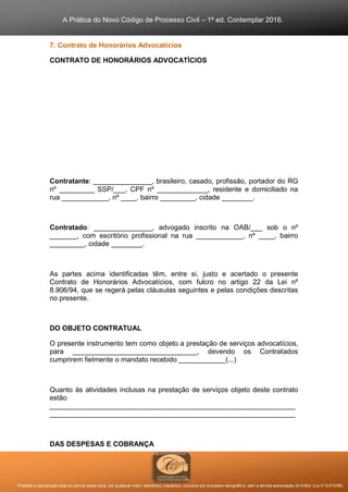A Prática do Novo Código de Processo Civil – 1ª ed. Contemplar 2016.
Proibida a reprodução total ou parcial desta obra, por qualquer meio: eletrônico, mecânico, inclusive por processo xerográfico, sem a devida autorização do Editor (Lei nº 9.610/98).
7. Contrato de Honorários Advocatícios
CONTRATO DE HONORÁRIOS ADVOCATÍCIOS
Contratante: _______________, brasileiro, casado, profissão, portador do RG
nº _________ SSP/___, CPF nº _____________, residente e domiciliado na
rua ____________, nº ____, bairro _________, cidade ________.
Contratado: _______________, advogado inscrito na OAB/___ sob o nº
_______, com escritório profissional na rua ____________, nº ____, bairro
_________, cidade ________.
As partes acima identificadas têm, entre si, justo e acertado o presente
Contrato de Honorários Advocatícios, com fulcro no artigo 22 da Lei nº
8.906/94, que se regerá pelas cláusulas seguintes e pelas condições descritas
no presente.
DO OBJETO CONTRATUAL
O presente instrumento tem como objeto a prestação de serviços advocatícios,
para ________________________________, devendo os Contratados
cumprirem fielmente o mandato recebido ____________(...)
Quanto às atividades inclusas na prestação de serviços objeto deste contrato
estão
_______________________________________________________________
_______________________________________________________________
DAS DESPESAS E COBRANÇA
 