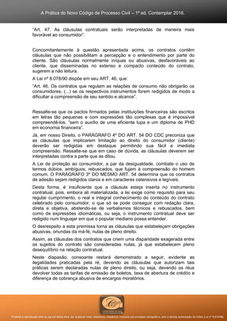 A Prática do Novo Código de Processo Civil – 1ª ed. Contemplar 2016.
Proibida a reprodução total ou parcial desta obra, por qualquer meio: eletrônico, mecânico, inclusive por processo xerográfico, sem a devida autorização do Editor (Lei nº 9.610/98).
“Art. 47. As cláusulas contratuais serão interpretadas de maneira mais
favorável ao consumidor”.
Concomitantemente à questão apresentada acima, os contratos contêm
cláusulas que não possibilitam a percepção e o entendimento por parte do
cliente. São cláusulas normalmente iníquas ou abusivas, desfavoráveis ao
cliente, que disseminadas no extenso e compacto conteúdo do contrato,
sugerem a não leitura.
A Lei nº 8.078/90 dispõe em seu ART. 46, que:
“Art. 46. Os contratos que regulam as relações de consumo não obrigarão os
consumidores, (...) se os respectivos instrumentos forem redigidos de modo a
dificultar a compreensão de seu sentido e alcance”.
Ressalte-se que os pactos firmados pelas instituições financeiras são escritos
em letras tão pequenas e com expressões tão complexas que é impossível
compreendê-los, “sem o auxílio de uma eficiente lupa e um diploma de PHD
em economia financeira”.
Já, em nosso Direito, o PARÁGRAFO 4º DO ART. 54 DO CDC preconiza que
as cláusulas que implicarem limitação ao direito do consumidor (cliente)
deverão ser redigidas em destaque permitindo sua fácil e imediata
compreensão. Ressalte-se que em caso de dúvida, as cláusulas deverem ser
interpretadas contra a parte que as ditou.
A Lei de proteção ao consumidor, a par da desigualdade, combate o uso de
termos dúbios, ambíguos, rebuscados, que fujam à compreensão do homem
comum. O PARÁGRAFO 3º DO MESMO ART. 54 determina que os contratos
de adesão sejam redigidos claros e em caracteres ostensivos e legíveis.
Desta forma, é insuficiente que a cláusula esteja inserta no instrumento
contratual, pois, embora ali materializada, a lei exige como requisito para seu
regular cumprimento, o real e integral conhecimento do conteúdo do contrato
celebrado pelo consumidor, o que só se pode conseguir com redação clara,
direta e objetiva, abstendo-se de verbalismos técnicos e rebuscados, bem
como de expressões idiomáticas, ou seja, o instrumento contratual deve ser
redigido num linguajar em que o popular mediano possa entender.
O desrespeito a esta premissa torna as cláusulas que estabeleçam obrigações
abusivas, oriundas da má-fé, nulas de pleno direito.
Assim, as cláusulas dos contratos que criem uma disparidade exagerada entre
os sujeitos do contrato são consideradas nulas, já que estabelecem pleno
desequilíbrio na relação contratual.
Neste diapasão, consoante restará demonstrado a seguir, evidente as
ilegalidades praticadas pela ré, devendo as cláusulas que autorizam tais
práticas serem declaradas nulas de pleno direito, ou seja, devendo os réus
devolver todas as tarifas de emissão de boletos, taxa de abertura de crédito e
diferença de cobrança abusiva de encargos moratórios.
 