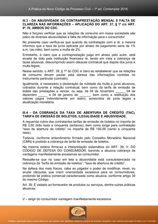 A Prática do Novo Código de Processo Civil – 1ª ed. Contemplar 2016.
Proibida a reprodução total ou parcial desta obra, por qualquer meio: eletrônico, mecânico, inclusive por processo xerográfico, sem a devida autorização do Editor (Lei nº 9.610/98).
III.3 - DA ABUSIVIDADE DA CONTRAPRESTAÇÃO MENSAL E FALTA DE
CLAREZA NAS INFORMAÇÕES – APLICAÇÃO DO ART. 37, § 1º c/c ART.
6º, IV, AMBOS DO CDC.
Não é forçoso verificar que as relações de consumo em nossa sociedade são
palco de diversas abusividades e falta de informação para o consumidor.
No presente caso verifica-se que quando da contratação com a ré, a mesma
informou que a taxa de juros aplicada por atraso de pagamento seria de 1%
a.m. (ao mês), bem como a multa de 2%.
Entretanto, é claro que a contraprestação paga em atraso pelo autor, está
eivada de dolo pela instituição financeira ré, tendo em vista a cobrança de
taxas abusivas, descumprindo assim cláusula contratual que dispõe dos juros e
multa legais;
Nesse sentido, o ART. 39, § 1º do CDC é claro ao estabelecer que as relações
de consumo devam pautar pela clareza das informações contidas no
instrumento particular (contrato).
Igualmente, é necessária a declaração de nulidade da multa e juros abusivos,
cobrados durante a relação contratual, bem como da tarifa de emissão de
boleto das prestações a vencer, ou seja, de 04 de novembro _____, 04 de
dezembro _____ e 04 de janeiro de ______, bem como a restituição dos
valores pagos indevidamente em dobro, acrescidos de juros legais e
atualização monetária.
III.4 - DA COBRANÇA DA TAXA DE ABERTURA DE CRÉDITO (TAC),
TARIFA DE EMISSÃO DE BOLETOS, ILEGALIDADE E ABUSIVIDADE.
A requerida cobra dos contratantes tarifas de emissão de boletos no importe de
R$ 3,50 (três reais e cinquenta centavos), bem como exige para contratação
“taxa de abertura de crédito” no importe de R$ 150,00 (cento e cinquenta
reais).
Todavia, conforme entendimento firmado pelo Conselho Monetário Nacional
(CMN) é proibido a cobrança de tarifa de emissão de boletos.
Na mesma esteira firma-se a interpretação sistemática do ART. 39, V, DO
CÓDIGO DE DEFESA DO CONSUMIDOR, banindo a abusiva cobrança de
vantagens manifestamente excessivas ao consumidor.
Ressalte-se que no caso em tela a abusividade está consubstanciada na
cobrança da “tarifa de emissão de boletos”, “taxa de abertura de crédito”.
Na defesa dos mais fracos, cabe ao julgador o poder de modificar, rever, ou
anular cláusulas que criem onerosidade excessiva para os consumidores,
proibindo tal prática comercial caracterizada como abusiva, conforme artigo 39
do mesmo Código:
Art. 39. É vedado ao fornecedor de produtos ou serviços, dentre outras práticas
abusivas:
...
V – exigir do consumidor vantagem manifestamente excessiva.
 