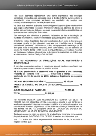 A Prática do Novo Código de Processo Civil – 1ª ed. Contemplar 2016.
Proibida a reprodução total ou parcial desta obra, por qualquer meio: eletrônico, mecânico, inclusive por processo xerográfico, sem a devida autorização do Editor (Lei nº 9.610/98).
Tais taxas cobradas representam uma soma significativa dos encargos
contratuais praticados cuja aplicação eleva a dívida de forma surpreendente e
acarretando uma excessiva vantagem ao prestador de serviço com
consequente desequilíbrio na relação contratual.
No caso “sub examen” é gritante a desvantagem exagerada para o consumidor
que paga os chamados “encargos financeiros”; taxa para abertura de crédito e
tarifas para emissão de boletos, os quais representam lucros exorbitantes em
que arvoram as instituições financeiras.
Tais encargos são abusivos e, portanto, necessária se faz a declaração de
nulidade dos mesmos, não havendo razões que justifiquem a sua cobrança.
Entretanto, visto a ilegalidade dos valores cobrados, bem como a desvantagem
excessiva gerada por tais cláusulas, uma vez que possibilita que a ré realize
verdadeiras “penhoras”, debitando no boleto para pagamento o encargo de R$
3,50 (três reais e cinquenta centavos), bem como cobrou taxa de abertura de
crédito no importe de R$ 150,00 (cento e cinquenta reais), devendo as mesmas
ser declaradas nulas de pleno direito, e devidamente restituídas em dobro pela
ré, conforme art. 940 do Código Civil de 2002.
III.5 - DO PAGAMENTO DE OBRIGAÇÕES NULAS. RESTITUIÇÃO E
COMPENSAÇÃO
A par das explanações acima, o requerente possui crédito a seu favor cujo
valor se apresenta demonstrado na planilha abaixo:
R$ 919,43 (novecentos e dezenove reais e quarenta e três centavos),
referente ao contrato com _________ Financeira e Banco __________
celebrado em 04 de janeiro de 2008, cobrados ilegalmente da seguinte
forma:
TAXA DE ABERTURA DE CRÉDITO________________ R$ 150,00.
TARIFA DE EMISSÃO DE BOLETO (24 BOLETOS)________________ R$
84,00.
JUROS ABUSIVOS (21 PARCELAS)_________________ R$ 685,43.
TOTAL_______________________R$ 919,43
Tal montante DEVERÁ SER RESTITUÍDO EM DOBRO, OU SEJA, R$
1.838,86 (um mil, oitocentos e trinta e oito reais e oitenta e seis centavos) e
atualizado segundo índices de correção monetária e juros legais desde a sua
cobrança até o efetivo pagamento, por se tratar de cobrança indevida pela ré,
nos termos do art. 42, parágrafo único do CÓDIGO DE DEFESA DO
CONSUMIDOR c/c art. 940 do CÓDIGO CIVIL DE 2002.
Destaque-se que no caso em apreço, há anulabilidade cominada por expressa
disposição de lei. O CÓDIGO CIVIL DE 2002 é taxativo em determinar que:
“Art. 171. Além dos casos expressamente declarados na lei, é anulável o
negócio jurídico que:
 