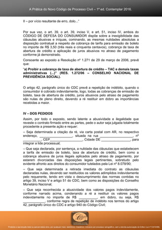 A Prática do Novo Código de Processo Civil – 1ª ed. Contemplar 2016.
Proibida a reprodução total ou parcial desta obra, por qualquer meio: eletrônico, mecânico, inclusive por processo xerográfico, sem a devida autorização do Editor (Lei nº 9.610/98).
II – por vício resultante de erro, dolo...”
Por sua vez, o art. 39, o art. 39, inciso V, e art. 51, inciso IV, ambos do
CÓDIGO DE DEFESA DO CONSUMIDOR dispõe sobre a inexigibilidade das
cláusulas abusivas e iníquas, cominando, as mesmas nulidades absolutas a
disposição contratual a respeito de cobrança de tarifa para emissão de boleto
no importe de R$ 3,50 (três reais e cinquenta centavos), cobrança de taxa de
abertura de crédito e aplicação de juros abusivos no atraso de pagamento
conforme já demonstrado.
Consoante ao exposto a Resolução nº 1.271 de 29 de março de 2006, prevê
que:
“a) Proibir a cobrança de taxa de abertura de crédito – TAC e demais taxas
administrativas (...)” (RES. 1.272/06 – CONSELHO NACIONAL DE
PREVIDÊNCIA SOCIAL).
O artigo 42, parágrafo único do CDC prevê a repetição de indébito, quando o
consumidor é cobrado indevidamente, logo, todas as cobranças de emissão de
boleto, taxa de abertura de crédito, juros abusivos pelo atraso de pagamento
são nulas de pleno direito, devendo a ré restituir em dobro as importâncias
recebidas a maior.
IV – DOS PEDIDOS
Assim, por todo o exposto, sendo latente a abusividade e ilegalidade que
reveste o contrato firmado entre as partes, pede o autor seja julgada totalmente
procedente a presente ação e requer:
– Seja determinada a citação da ré, via carta postal com AR, no respectivo
endereço, __________________, situada na rua __________________, nº
__________, CEP__________________, Cidade DE ________________, para
integrar a lide processual;
– Que seja declarada, por sentença, a nulidade das cláusulas que estabelecem
a tarifa de emissão de boleto, taxa de abertura de crédito, bem como a
cobrança abusiva de juros ilegais aplicados pelo atraso de pagamento, por
estarem divorciadas das disposições legais pertinentes, sobretudo pelo
evidente afronto aos direitos do consumidor tutelados pela Lei nº 8.078/90;
– Que seja determinada a retirada imediata do contrato as cláusulas
declaradas nulas, devendo ser restituídos os valores adimplidos indevidamente
pelo requerente, tendo em vista o descumprimento das normas contidas no
artigo 39, inciso V e artigo 51 do CDC, bem como as disposições do Conselho
Monetário Nacional;
– Que seja reconhecida a abusividade dos valores pagos indevidamente,
conforme narrado acima, condenando a ré a restituir os valores pagos
indevidamente no importe de R$ __________, em dobro, ou seja, R$
____________, conforme regra de repetição de indébito nos termos do artigo
42, parágrafo único do CDC e artigo 940 do Código Civil;
 
