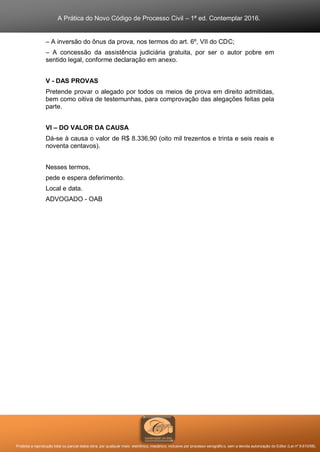 A Prática do Novo Código de Processo Civil – 1ª ed. Contemplar 2016.
Proibida a reprodução total ou parcial desta obra, por qualquer meio: eletrônico, mecânico, inclusive por processo xerográfico, sem a devida autorização do Editor (Lei nº 9.610/98).
– A inversão do ônus da prova, nos termos do art. 6º, VII do CDC;
– A concessão da assistência judiciária gratuita, por ser o autor pobre em
sentido legal, conforme declaração em anexo.
V - DAS PROVAS
Pretende provar o alegado por todos os meios de prova em direito admitidas,
bem como oitiva de testemunhas, para comprovação das alegações feitas pela
parte.
VI – DO VALOR DA CAUSA
Dá-se à causa o valor de R$ 8.336,90 (oito mil trezentos e trinta e seis reais e
noventa centavos).
Nesses termos,
pede e espera deferimento.
Local e data.
ADVOGADO - OAB
 