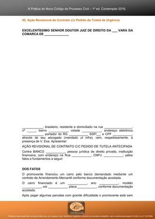 A Prática do Novo Código de Processo Civil – 1ª ed. Contemplar 2016.
Proibida a reprodução total ou parcial desta obra, por qualquer meio: eletrônico, mecânico, inclusive por processo xerográfico, sem a devida autorização do Editor (Lei nº 9.610/98).
42. Ação Revisional de Contrato c/c Pedido de Tutela de Urgência
EXCELENTÍSSIMO SENHOR DOUTOR JUIZ DE DIREITO DA ___ VARA DA
COMARCA DE ______________
____________, brasileiro, residente e domiciliado na rua ________________,
nº _____, bairro ___________, cidade ___________, endereço eletrônico
____________, portador do RG ___________ SSP/__, e CPF ___________,
através de seu advogado (mandado ut infra), vem, respeitosamente, à
presença de V. Exa. Apresentar:
AÇÃO REVISIONAL DE CONTRATO C/C PEDIDO DE TUTELA ANTECIPADA
Contra BANCO ___________, pessoa jurídica de direito privado, instituição
financeira, com endereço na Rua ___________, CNPJ: ___________; pelos
fatos e fundamentos a seguir:
DOS FATOS
O promovente financiou um carro pelo banco demandado mediante um
contrato de Arrendamento Mercantil conforme documentação acostada.
O carro financiado é um ___________, ano ___________, modelo
___________, cor ___________, placa ___________, conforme documentação
acostada.
Após pagar algumas parcelas com grande dificuldade o promovente está sem
 