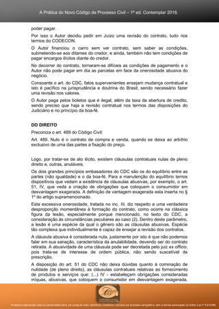 A Prática do Novo Código de Processo Civil – 1ª ed. Contemplar 2016.
Proibida a reprodução total ou parcial desta obra, por qualquer meio: eletrônico, mecânico, inclusive por processo xerográfico, sem a devida autorização do Editor (Lei nº 9.610/98).
poder pagar.
Por isso o Autor decidiu pedir em Juízo uma revisão do contrato, tudo nos
termos do CODECON.
O Autor financiou o carro sem ver contrato, sem saber as condições,
submetendo-se aos ditames do credor, e ainda, também não tem condições de
pagar encargos ilícitos diante do credor.
No decorrer do contrato, tornaram-se difíceis as condições de pagamento e o
Autor não pode pagar em dia as parcelas em face da onerosidade abusiva do
negócio.
Consoante o art. do CDC, fatos supervenientes ensejam mudança contratual e
isto é pacífico na jurisprudência e doutrina do Brasil, sendo necessário fazer
uma revisão nos valores.
O Autor paga pelos boletos que é ilegal, além da taxa de abertura de credito,
sendo preciso que haja a revisão contratual nos termos das disposições do
Judiciário e no princípio da boa-fé.
DO DIREITO
Preconiza o art. 489 do Código Civil:
Art. 489. Nulo é o contrato de compra e venda, quando se deixa ao arbítrio
exclusivo de uma das partes a fixação do preço.
Logo, por tratar-se de ato ilícito, existem cláusulas contratuais nulas de pleno
direito e, outras, anuláveis.
Os dois grandes princípios embasadores do CDC são os do equilíbrio entre as
partes (não igualdade) e o da boa-fé. Para a manutenção do equilíbrio temos
dispositivos que vedam a existência de cláusulas abusivas, por exemplo, o art.
51, IV, que veda a criação de obrigações que coloquem o consumidor em
desvantagem exagerada. A definição de vantagem exagerada esta inserta no §
1º do artigo supramencionado.
Esta excessiva onerosidade, tratada no inc. III, diz respeito a uma verdadeira
desproporção momentânea à formação do contrato, como ocorre na clássica
figura da lesão, especialmente porque mencionado, no texto do CDC, a
consideração às circunstâncias peculiares ao caso (2). Dentro deste parâmetro,
a lesão é uma espécie da qual o gênero são as cláusulas abusivas. Espécie
tão complexa que individualmente é capaz de ensejar a revisão dos contratos.
A cláusula abusiva é considerada nula, justamente por isto é que não podemos
falar em sua sanação, característica da anulabilidade, devendo ser do contrato
retirada. A abusividade de uma cláusula pode ser decretada pelo juiz ex officio,
pois trata-se de interesse de ordem pública, não sendo suscetível de
prescrição.
A disposição do art. 51 do CDC não deixa dúvidas quanto à cominação de
nulidade (de pleno direito), as cláusulas contratuais relativas ao fornecimento
de produtos e serviços que: (...) IV - estabeleçam obrigações consideradas
iníquas, abusivas, que coloquem o consumidor em desvantagem exagerada,
 