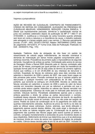 A Prática do Novo Código de Processo Civil – 1ª ed. Contemplar 2016.
Proibida a reprodução total ou parcial desta obra, por qualquer meio: eletrônico, mecânico, inclusive por processo xerográfico, sem a devida autorização do Editor (Lei nº 9.610/98).
ou sejam incompatíveis com a boa-fé ou a equidade; (...).
Vejamos a jurisprudência:
AÇÃO DE REVISÃO DE CLÁUSULAS. CONTRATO DE FINANCIAMENTO.
CÓDIGO DE DEFESA DO CONSUMIDOR. ALEGAÇÃO DA PRESENÇA DE
CLÁUSULAS ABUSIVAS. HONORÁRIOS. REDUÇÃO. CAUSA SINGELA. 1.
Desde que expressamente pactuada, admite-se a capitalização mensal de
juros nos contratos celebrados depois da publicação da MP nº 1.963-17 em
31/03/2000, 2. Justifica-se a minoração da verba honorária quando arbitrada
sem levar em conta a natureza e a importância da causa, o trabalho realizado
pelo advogado e o tempo exigido para o seu serviço. 2. Recurso parcialmente
provido. (TJ-DF - APC: 20120111247307, Relator: ANTONINHO LOPES, Data
de Julgamento: 04/12/2013, 4ª Turma Cível, Data de Publicação: Publicado no
DJE : 24/09/2015. Pág.: 170)
Apelação. Telefonia. Ação de obrigação de não fazer c/c pedido de
ressarcimento de valores pagos indevidamente, de rescisão contratual e
demanda de indenização por danos morais julgadas conjuntamente pela r.
sentença recorrida. Procedência da primeira ação e improcedência da segunda
demanda. Insurgência de ambas as partes. Contratação pela autora do serviço
de Discagem Direta a Ramal DDR oferecido pela ré. Serviço contratado pelo
prazo de 36 meses, prorrogado por igual período em razão da inexistência de
oposição formal pela ré em até 30 dias antes do término da primeira vigência.
Autora que notificou a ré em 24.08.2006 do seu interesse de denunciar o
contrato. Expedição de faturas de cobrança após essa data vencidas entre
setembro e dezembro de 2006 e janeiro de 2007, das quais foram pagas as
três primeiras pela autora. Previsão contratual de que o contrato poderia ser
denunciado a qualquer momento com antecedência de 30 dias. Contrato,
portanto, que somente se extinguiu em 24.09.2006. Devidos os valores das
faturas vencidas em setembro e outubro de 2006 e parte do valor da fatura
vencida em novembro daquele ano por se referirem a períodos em que o
contrato ainda estava vigente. Indevidos os valores das faturas vencidas nos
meses subsequentes. Cobrança de multa pela ré motivada pela denúncia do
contrato. Cláusula leonina. Penalidade estabelecida apenas para a autora,
embora garantido o direito de ambas as partes denunciarem o contrato.
Invalidade dessa cláusula. Infringência aos princípios da boa-fé, do equilíbrio
contratual e da função social do contrato. Valor que não pode ser exigido da
autora. Pedido da autora de condenação da ré no pagamento em dobro das
quantias indevidamente cobradas. Ausência de prova da má-fé ou do dolo da
parte ao efetuar essas cobranças. Autora, ademais, que tendo efetuado o
pagamento apenas parcial desses débitos, não pode exigir a devolução em
dobro de todos os valores exigidos pela ré. Condenação da ré apenas no
pagamento das quantias das faturas pagas pela autora quando já extinto o
contrato, corrigidas monetariamente e acrescidas de juros moratórios desde os
seus dispêndios. Deferimento da liminar que determinou que a ré se abstivesse
de inscrever dívida em nome da autora nos cadastros de órgãos de proteção
ao crédito. Ciência dessa decisão pela ré em 02 de abril de 2007. Inclusão da
 