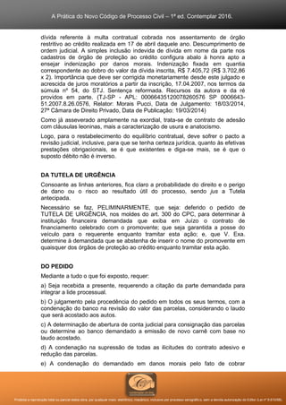 A Prática do Novo Código de Processo Civil – 1ª ed. Contemplar 2016.
Proibida a reprodução total ou parcial desta obra, por qualquer meio: eletrônico, mecânico, inclusive por processo xerográfico, sem a devida autorização do Editor (Lei nº 9.610/98).
dívida referente à multa contratual cobrada nos assentamento de órgão
restritivo ao crédito realizada em 17 de abril daquele ano. Descumprimento de
ordem judicial. A simples inclusão indevida de dívida em nome da parte nos
cadastros de órgão de proteção ao crédito configura abalo à honra apto a
ensejar indenização por danos morais. Indenização fixada em quantia
correspondente ao dobro do valor da dívida inscrita, R$ 7.405,72 (R$ 3.702,86
x 2). Importância que deve ser corrigida monetariamente desde este julgado e
acrescida de juros moratórios a partir da inscrição, 17.04.2007, nos termos da
súmula nº 54, do STJ. Sentença reformada. Recursos da autora e da ré
providos em parte. (TJ-SP - APL: 00066435120078260576 SP 0006643-
51.2007.8.26.0576, Relator: Morais Pucci, Data de Julgamento: 18/03/2014,
27ª Câmara de Direito Privado, Data de Publicação: 19/03/2014)
Como já asseverado amplamente na exordial, trata-se de contrato de adesão
com cláusulas leoninas, mais a caracterização de usura e anatocismo.
Logo, para o restabelecimento do equilíbrio contratual, deve sofrer o pacto a
revisão judicial, inclusive, para que se tenha certeza jurídica, quanto às efetivas
prestações obrigacionais, se é que existentes e diga-se mais, se é que o
suposto débito não é inverso.
DA TUTELA DE URGÊNCIA
Consoante as linhas anteriores, fica claro a probabilidade do direito e o perigo
de dano ou o risco ao resultado útil do processo, sendo jus a Tutela
antecipada.
Necessário se faz, PELIMINARMENTE, que seja: deferido o pedido de
TUTELA DE URGÊNCIA, nos moldes do art. 300 do CPC, para determinar à
instituição financeira demandada que exiba em Juízo o contrato de
financiamento celebrado com o promovente; que seja garantida a posse do
veículo para o requerente enquanto tramitar esta ação; e, que V. Exa.
determine à demandada que se abstenha de inserir o nome do promovente em
quaisquer dos órgãos de proteção ao crédito enquanto tramitar esta ação.
DO PEDIDO
Mediante a tudo o que foi exposto, requer:
a) Seja recebida a presente, requerendo a citação da parte demandada para
integrar a lide processual.
b) O julgamento pela procedência do pedido em todos os seus termos, com a
condenação do banco na revisão do valor das parcelas, considerando o laudo
que será acostado aos autos.
c) A determinação de abertura de conta judicial para consignação das parcelas
ou determine ao banco demandado a emissão de novo carnê com base no
laudo acostado.
d) A condenação na supressão de todas as ilicitudes do contrato adesivo e
redução das parcelas.
e) A condenação do demandado em danos morais pelo fato de cobrar
 