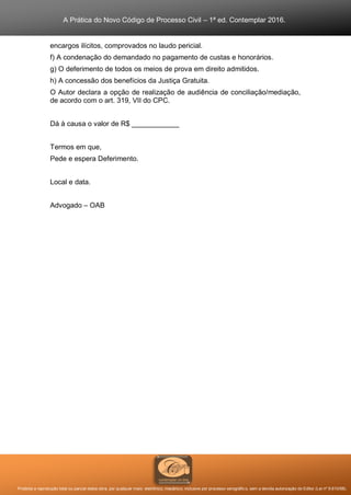 A Prática do Novo Código de Processo Civil – 1ª ed. Contemplar 2016.
Proibida a reprodução total ou parcial desta obra, por qualquer meio: eletrônico, mecânico, inclusive por processo xerográfico, sem a devida autorização do Editor (Lei nº 9.610/98).
encargos ilícitos, comprovados no laudo pericial.
f) A condenação do demandado no pagamento de custas e honorários.
g) O deferimento de todos os meios de prova em direito admitidos.
h) A concessão dos benefícios da Justiça Gratuita.
O Autor declara a opção de realização de audiência de conciliação/mediação,
de acordo com o art. 319, VII do CPC.
Dá à causa o valor de R$ ____________
Termos em que,
Pede e espera Deferimento.
Local e data.
Advogado – OAB
 