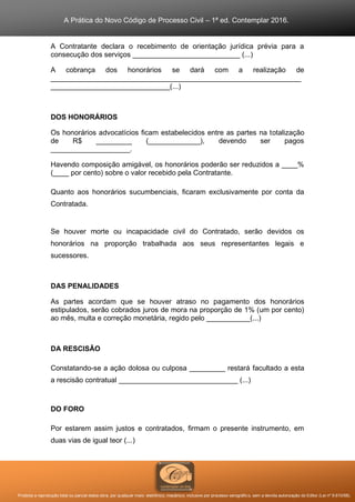 A Prática do Novo Código de Processo Civil – 1ª ed. Contemplar 2016.
Proibida a reprodução total ou parcial desta obra, por qualquer meio: eletrônico, mecânico, inclusive por processo xerográfico, sem a devida autorização do Editor (Lei nº 9.610/98).
A Contratante declara o recebimento de orientação jurídica prévia para a
consecução dos serviços ___________________________ (...)
A cobrança dos honorários se dará com a realização de
_______________________________________________________________
______________________________(...)
DOS HONORÁRIOS
Os honorários advocatícios ficam estabelecidos entre as partes na totalização
de R$ _________ (_____________), devendo ser pagos
____________________.
Havendo composição amigável, os honorários poderão ser reduzidos a ____%
(____ por cento) sobre o valor recebido pela Contratante.
Quanto aos honorários sucumbenciais, ficaram exclusivamente por conta da
Contratada.
Se houver morte ou incapacidade civil do Contratado, serão devidos os
honorários na proporção trabalhada aos seus representantes legais e
sucessores.
DAS PENALIDADES
As partes acordam que se houver atraso no pagamento dos honorários
estipulados, serão cobrados juros de mora na proporção de 1% (um por cento)
ao mês, multa e correção monetária, regido pelo ___________(...)
DA RESCISÃO
Constatando-se a ação dolosa ou culposa _________ restará facultado a esta
a rescisão contratual ______________________________ (...)
DO FORO
Por estarem assim justos e contratados, firmam o presente instrumento, em
duas vias de igual teor (...)
 
