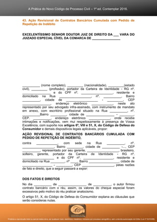 A Prática do Novo Código de Processo Civil – 1ª ed. Contemplar 2016.
Proibida a reprodução total ou parcial desta obra, por qualquer meio: eletrônico, mecânico, inclusive por processo xerográfico, sem a devida autorização do Editor (Lei nº 9.610/98).
43. Ação Revisional de Contratos Bancários Cumulada com Pedido de
Repetição de Indébito
EXCELENTÍSSIMO SENHOR DOUTOR JUIZ DE DIREITO DA ___ VARA DO
JUIZADO ESPECIAL CÍVEL DA COMARCA DE ________________
__________ (nome completo), _________ (nacionalidade), _________(estado
civil), _________ (profissão), portador da Carteira de Identidade - RG nº.
________________ e do CPF nº. __________________, residente e
domiciliado na Rua __________________, nº. __________, Bairro
__________, cidade de __________________ - _________, CEP
________________, endereço eletrônico ____________, neste ato
representado por seu advogado infra-assinado, com instrumento de mandato
em anexo, com escritório profissional situado na Rua __________, nº.
__________Bairro _________, cidade de ________________ - ________,
CEP. __________, endereço eletrônico ____________, onde recebe
intimações e notificações, vem mui respeitosamente à presença de Vossa
Excelência, com suporte nos artigos 6º, VIII e 51, X, do Código de Defesa do
Consumidor e demais dispositivos legais aplicáveis, propor:
AÇÃO REVISIONAL DE CONTRATOS BANCÁRIOS CUMULADA COM
PEDIDO DE REPETIÇÃO DE INDÉBITO,
contra ____________, com sede na Rua __________, nº.
__________________, Bairro _________, cidade de __________ -..., CEP
__________, representado por seu gerente, __________________, brasileiro,
solteiro, gerente, portador da Carteira de Identidade - RG nº.
__________________ e do CPF nº. _________________, residente e
domiciliado na Rua ________, nº ____, Bairro _________________, cidade de
_________________ - _________, CEP __________________, pelas razões
de fato e direito, que a seguir passará a expor:
DOS FATOS E DIREITOS
No dia __________ de ________________ de __________, o autor firmou
contrato bancário com o réu, assim, os valores do cheque especial foram
excessivos pelo motivo do réu praticar anatocismo.
O artigo 51, X, do Código de Defesa do Consumidor explana as cláusulas que
serão consideras nulas.
 