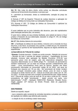 A Prática do Novo Código de Processo Civil – 1ª ed. Contemplar 2016.
Proibida a reprodução total ou parcial desta obra, por qualquer meio: eletrônico, mecânico, inclusive por processo xerográfico, sem a devida autorização do Editor (Lei nº 9.610/98).
Art. 51. São nulas de pleno direito, entre outras, as cláusulas contratuais
relativas ao fornecimento de produtos e serviços que:
X - permitam ao fornecedor, direta ou indiretamente, variação do preço de
maneira.
A Súmula nº 297 do Superior Tribunal de Justiça descreve a aplicação do
Código de Defesa do Consumidor as instituições financeiras.
STJ Súmula nº 297: “O Código de Defesa do Consumidor é aplicável às
instituições financeiras.”
O autor defende que os juros cobrados são abusivos, pois são capitalizados
pela instituição bancária (doc. em anexo).
O autor terá a defesa de seus direitos facilitada, pois caberá ao banco o ônus
jurídico e financeiro de sua elaboração, baseado no artigo 6º, VIII, do Código
de Defesa do Consumidor.
Art. 6º. São direitos básicos do consumidor:
VIII - a facilitação da defesa de seus direitos, inclusive com a inversão do ônus
da prova, a seu favor, no processo civil, quando, a critério do juiz, for verossímil
a alegação ou quando for ele hipossuficiente, segundo as regras ordinárias de
experiências.
Jurisprudência do Tribunal de Justiça:
“Ementa: Contrato bancário - Crédito em conta corrente - Relação de consumo
- Revisão de todo o período da relação contratual - Capitalização de juros
afastada, inclusive pela aplicação da Medida Provisória 2170-36, que
apresenta grave vício de origem, pela não observância obrigatória dos
requisitos determinados na LC 95/98 (artigo 7º) - Comissão de permanência
também inadmissível, por se tratar de encargo apurado unilateralmente pelo
credor - Juros remuneratórios livres para os bancos, devidos nas taxas
previamente informadas ao consumidor (artigo 46 do CDC), sob pena de
limitação dos mesmos em 1% ao mês - Do vencimento da dívida, incidem
apenas correção monetária pelos índices oficiais, juros de mora e multa
contratual no limite máximo de 2% - Cálculo da dívida pelo credor (art. 6º, VIII,
do CDC) - A dívida apurada será corrigida monetariamente pela Tabela Prática
do E. Tribunal de Justiça, juros de mora de 1% ao mês e multa de 2% - Parcial
procedência da ação reconhecida - Apelo provido em parte, com
determinação.” (TJSP - Apelação 7296914100. Relator(a): Rizzatto Nunes.
Órgão julgador: 23ª Câmara de Direito Privado. Data do julgamento:
05/08/2009).
DOS PEDIDOS
Diante ao exposto, requer:
- que a presente ação revisional de contratos bancários cumulada com pedido
de repetição de indébito seja deferida pelo exposto;
- a citação do réu no endereço citado nessa peça;
 