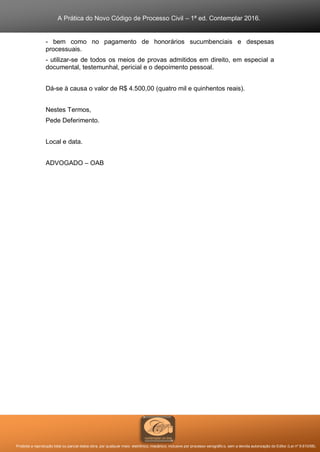A Prática do Novo Código de Processo Civil – 1ª ed. Contemplar 2016.
Proibida a reprodução total ou parcial desta obra, por qualquer meio: eletrônico, mecânico, inclusive por processo xerográfico, sem a devida autorização do Editor (Lei nº 9.610/98).
- bem como no pagamento de honorários sucumbenciais e despesas
processuais.
- utilizar-se de todos os meios de provas admitidos em direito, em especial a
documental, testemunhal, pericial e o depoimento pessoal.
Dá-se à causa o valor de R$ 4.500,00 (quatro mil e quinhentos reais).
Nestes Termos,
Pede Deferimento.
Local e data.
ADVOGADO – OAB
 