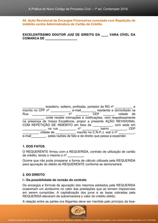 A Prática do Novo Código de Processo Civil – 1ª ed. Contemplar 2016.
Proibida a reprodução total ou parcial desta obra, por qualquer meio: eletrônico, mecânico, inclusive por processo xerográfico, sem a devida autorização do Editor (Lei nº 9.610/98).
44. Ação Revisional de Encargos Financeiros cumulada com Repetição de
Indébito contra Administradora de Cartão de Crédito
EXCELENTÍSSIMO DOUTOR JUIZ DE DIREITO DA ____ VARA CÍVEL DA
COMARCA DE __________________
____________, brasileiro, solteiro, profissão, portador do RG nº __________ e
inscrito no CPF nº ___________, e-mail________, residente e domiciliado na
Rua __________________, nº _______, CEP ______, cidade de
____________, onde recebe intimações e notificações, vem respeitosamente
na presença de Vossa Excelência, propor a presente AÇÃO REVISIONAL
COM REPETIÇÃO DE INDÉBITO em face de ___________, com sede em
_____________, na rua _________, nº _________, bairro _________, CEP
_________, cidade de ___________, inscrito no C.N.P.J. sob o nº _________,
e-mail________, pelas razões de fato e de direito que passa a expender.
1. DOS FATOS
O REQUERENTE firmou com a REQUERIDA, contrato de utilização de cartão
de crédito, tendo o mesmo o nº _________.
Ocorre que não pode prosperar a forma de cálculo utilizada pela REQUERIDA
para apuração do débito do REQUERENTE conforme se demonstrará.
2. DO DIREITO
I - Da possibilidade de revisão do contrato
Os encargos e fórmula de apuração dos mesmos adotados pela REQUERIDA
ocasionam um acréscimo no valor das prestações que as tornam impossíveis
em serem cumpridas. A capitalização dos juros e as taxas cobradas pela
REQUERIDA elevaram de sobremaneira o valor do crédito obtido.
A relação entre as partes ora litigantes deve ser mantida pelo princípio da boa-
 